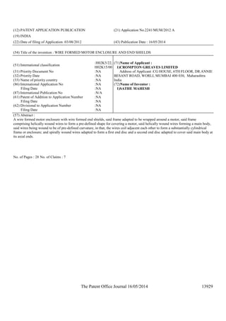 The Patent Office Journal 16/05/2014 13929
(12) PATENT APPLICATION PUBLICATION (21) Application No.2241/MUM/2012 A
(19) INDIA
(22) Date of filing of Application :03/08/2012 (43) Publication Date : 16/05/2014
(54) Title of the invention : WIRE FORMED MOTOR ENCLOSURE AND END SHIELDS
(51) International classification
:H02K5/22,
H02K15/00
(31) Priority Document No :NA
(32) Priority Date :NA
(33) Name of priority country :NA
(86) International Application No
Filing Date
:NA
:NA
(87) International Publication No :N/A
(61) Patent of Addition to Application Number
Filing Date
:NA
:NA
(62) Divisional to Application Number
Filing Date
:NA
:NA
(71)Name of Applicant :
1)CROMPTON GREAVES LIMITED
Address of Applicant :CG HOUSE, 6TH FLOOR, DR.ANNIE
BESANT ROAD, WORLI, MUMBAI 400 030, Maharashtra
India
(72)Name of Inventor :
1)SATHE MAHESH
(57) Abstract :
A wire formed motor enclosure with wire formed end shields, said frame adapted to be wrapped around a motor, said frame
comprising helically wound wires to form a pre-defined shape for covering a motor, said helically wound wires forming a main body,
said wires being wound to be of pre-defined curvature, in that, the wires coil adjacent each other to form a substantially cylindrical
frame or enclosure; and spirally wound wires adapted to form a first end disc and a second end disc adapted to cover said main body at
its axial ends.
No. of Pages : 28 No. of Claims : 7
 