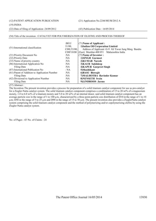 The Patent Office Journal 16/05/2014 13930
(12) PATENT APPLICATION PUBLICATION (21) Application No.2244/MUM/2012 A
(19) INDIA
(22) Date of filing of Application :24/09/2012 (43) Publication Date : 16/05/2014
(54) Title of the invention : CATALYST FOR POLYMERIZATION OF OLEFINS AND PROCESS THEREOF
(51) International classification
:B01J
31/00,
C08L53/00,
C08F10/00
(31) Priority Document No :NA
(32) Priority Date :NA
(33) Name of priority country :NA
(86) International Application No
Filing Date
:NA
:NA
(87) International Publication No : NA
(61) Patent of Addition to Application Number
Filing Date
:NA
:NA
(62) Divisional to Application Number
Filing Date
:NA
:NA
(71)Name of Applicant :
1)Indian Oil Corporation Limited
Address of Applicant :G-9 Ali Yavar Jung Marg Bandra
(East) Mumbai-400 051 Maharashtra India
(72)Name of Inventor :
1)SINGH Gurmeet
2)KUMAR Naresh
3)KAUR Sukhdeep
4)KAPUR Gurpreet Singh
5)Shashikant
6)BASU Biswajit
7)MALHOTRA Ravinder Kumar
8)NENSETH Svein
9)LINDROOS Jarmo
(57) Abstract :
The Invention The present invention provides a process for preparation of a solid titanium catalyst component for use as pro-catalyst
for a Ziegler-Natta catalyst system. The solid titanium catalyst component comprises a combination of 15 to 20 wt% of a magnesium
moiety, 1.0 to 6.0 wt% of a titanium moiety and 5.0 to 20 wt% of an internal donor, said solid titanium catalyst component has an
average particle size in the range of 1 to 100 µm, characterized by a three point particle size distribution of D10 in the range of 1 to 10
µm; D50 in the range of 5 to 25 µm and D90 in the range of 15 to 50 µm. The present invention also provides a Ziegler-Natta catalyst
system comprising the solid titanium catalyst component and the method of polymerizing and/or copolymerizing olefins by using the
Ziegler-Natta catalyst system.
No. of Pages : 43 No. of Claims : 24
 