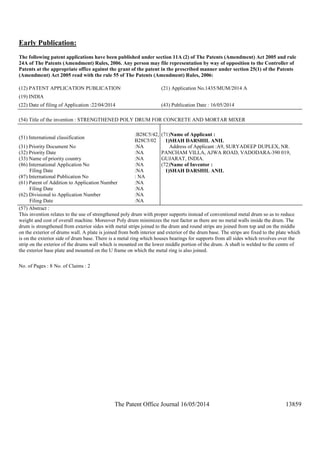The Patent Office Journal 16/05/2014 13859
Early Publication:
The following patent applications have been published under section 11A (2) of The Patents (Amendment) Act 2005 and rule
24A of The Patents (Amendment) Rules, 2006. Any person may file representation by way of opposition to the Controller of
Patents at the appropriate office against the grant of the patent in the prescribed manner under section 25(1) of the Patents
(Amendment) Act 2005 read with the rule 55 of The Patents (Amendment) Rules, 2006:
(12) PATENT APPLICATION PUBLICATION (21) Application No.1435/MUM/2014 A
(19) INDIA
(22) Date of filing of Application :22/04/2014 (43) Publication Date : 16/05/2014
(54) Title of the invention : STRENGTHENED POLY DRUM FOR CONCRETE AND MORTAR MIXER
(51) International classification
:B28C5/42,
B28C5/02
(31) Priority Document No :NA
(32) Priority Date :NA
(33) Name of priority country :NA
(86) International Application No
Filing Date
:NA
:NA
(87) International Publication No : NA
(61) Patent of Addition to Application Number
Filing Date
:NA
:NA
(62) Divisional to Application Number
Filing Date
:NA
:NA
(71)Name of Applicant :
1)SHAH DARSHIL ANIL
Address of Applicant :A9, SURYADEEP DUPLEX, NR.
PANCHAM VILLA, AJWA ROAD, VADODARA-390 019,
GUJARAT, INDIA.
(72)Name of Inventor :
1)SHAH DARSHIL ANIL
(57) Abstract :
This invention relates to the use of strengthened poly drum with proper supports instead of conventional metal drum so as to reduce
weight and cost of overall machine. Moreover Poly drum minimizes the rust factor as there are no metal walls inside the drum. The
drum is strengthened from exterior sides with metal strips joined to the drum and round strips are joined from top and on the middle
on the exterior of drums wall. A plate is joined from both interior and exterior of the drum base. The strips are fixed to the plate which
is on the exterior side of drum base. There is a metal ring which houses bearings for supports from all sides which revolves over the
strip on the exterior of the drums wall which is mounted on the lower middle portion of the drum. A shaft is welded to the centre of
the exterior base plate and mounted on the U frame on which the metal ring is also joined.
No. of Pages : 8 No. of Claims : 2
 