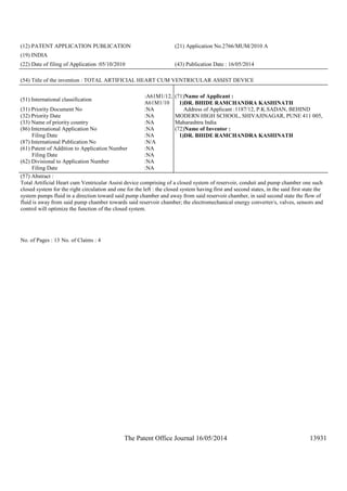 The Patent Office Journal 16/05/2014 13931
(12) PATENT APPLICATION PUBLICATION (21) Application No.2766/MUM/2010 A
(19) INDIA
(22) Date of filing of Application :05/10/2010 (43) Publication Date : 16/05/2014
(54) Title of the invention : TOTAL ARTIFICIAL HEART CUM VENTRICULAR ASSIST DEVICE
(51) International classification
:A61M1/12,
A61M1/10
(31) Priority Document No :NA
(32) Priority Date :NA
(33) Name of priority country :NA
(86) International Application No
Filing Date
:NA
:NA
(87) International Publication No :N/A
(61) Patent of Addition to Application Number
Filing Date
:NA
:NA
(62) Divisional to Application Number
Filing Date
:NA
:NA
(71)Name of Applicant :
1)DR. BHIDE RAMCHANDRA KASHINATH
Address of Applicant :1187/12, P.K.SADAN, BEHIND
MODERN HIGH SCHOOL, SHIVAJINAGAR, PUNE 411 005,
Maharashtra India
(72)Name of Inventor :
1)DR. BHIDE RAMCHANDRA KASHINATH
(57) Abstract :
Total Artificial Heart cum Ventricular Assist device comprising of a closed system of reservoir, conduit and pump chamber one such
closed system for the right circulation and one for the left : the closed system having first and second states, in the said first state the
system pumps fluid in a direction toward said pump chamber and away from said reservoir chamber, in said second state the flow of
fluid is away from said pump chamber towards said reservoir chamber; the electromechanical energy converter/s, valves, sensors and
control will optimize the function of the closed system.
No. of Pages : 13 No. of Claims : 4
 