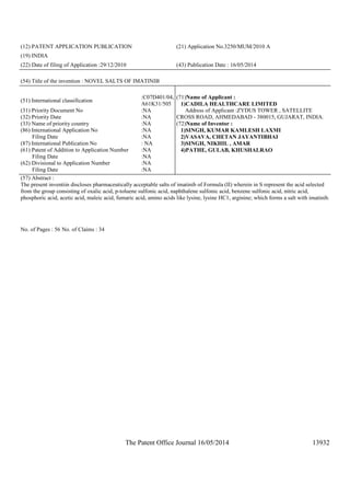 The Patent Office Journal 16/05/2014 13932
(12) PATENT APPLICATION PUBLICATION (21) Application No.3250/MUM/2010 A
(19) INDIA
(22) Date of filing of Application :29/12/2010 (43) Publication Date : 16/05/2014
(54) Title of the invention : NOVEL SALTS OF IMATINIB
(51) International classification
:C07D401/04,
A61K31/505
(31) Priority Document No :NA
(32) Priority Date :NA
(33) Name of priority country :NA
(86) International Application No
Filing Date
:NA
:NA
(87) International Publication No : NA
(61) Patent of Addition to Application Number
Filing Date
:NA
:NA
(62) Divisional to Application Number
Filing Date
:NA
:NA
(71)Name of Applicant :
1)CADILA HEALTHCARE LIMITED
Address of Applicant :ZYDUS TOWER , SATELLITE
CROSS ROAD, AHMEDABAD - 380015, GUJARAT, INDIA.
(72)Name of Inventor :
1)SINGH, KUMAR KAMLESH LAXMI
2)VASAVA, CHETAN JAYANTIBHAI
3)SINGH, NIKHIL , AMAR
4)PATHE, GULAB, KHUSHALRAO
(57) Abstract :
The present inventiin discloses pharmaceutically acceptable salts of imatinib of Formula (II) wherein in S represent the acid selected
from the group consisting of oxalic acid, p-toluene sulfonic acid, naphthalene sulfonic acid, benzene sulfonic acid, nitric acid,
phosphoric acid, acetic acid, maleic acid, fumaric acid, amino acids like lysine, lysine HC1, arginine; which forms a salt with imatinib.
No. of Pages : 56 No. of Claims : 34
 