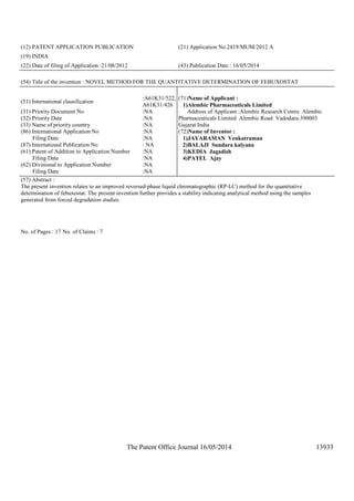The Patent Office Journal 16/05/2014 13933
(12) PATENT APPLICATION PUBLICATION (21) Application No.2419/MUM/2012 A
(19) INDIA
(22) Date of filing of Application :21/08/2012 (43) Publication Date : 16/05/2014
(54) Title of the invention : NOVEL METHOD FOR THE QUANTITATIVE DETERMINATION OF FEBUXOSTAT
(51) International classification
:A61K31/522,
A61K31/426
(31) Priority Document No :NA
(32) Priority Date :NA
(33) Name of priority country :NA
(86) International Application No
Filing Date
:NA
:NA
(87) International Publication No : NA
(61) Patent of Addition to Application Number
Filing Date
:NA
:NA
(62) Divisional to Application Number
Filing Date
:NA
:NA
(71)Name of Applicant :
1)Alembic Pharmaceuticals Limited
Address of Applicant :Alembic Research Centre Alembic
Pharmaceuticals Limited Alembic Road Vadodara-390003
Gujarat India
(72)Name of Inventor :
1)JAYARAMAN Venkatraman
2)BALAJI Sundara kalyana
3)KEDIA Jagadish
4)PATEL Ajay
(57) Abstract :
The present invention relates to an improved reversed-phase liquid chromatographic (RP-LC) method for the quantitative
determination of febuxostat. The present invention further provides a stability indicating analytical method using the samples
generated from forced degradation studies.
No. of Pages : 17 No. of Claims : 7
 