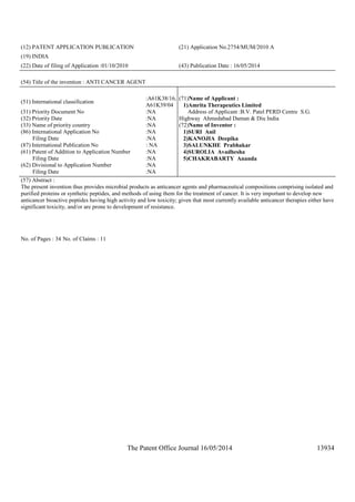 The Patent Office Journal 16/05/2014 13934
(12) PATENT APPLICATION PUBLICATION (21) Application No.2754/MUM/2010 A
(19) INDIA
(22) Date of filing of Application :01/10/2010 (43) Publication Date : 16/05/2014
(54) Title of the invention : ANTI CANCER AGENT
(51) International classification
:A61K38/16,
A61K39/04
(31) Priority Document No :NA
(32) Priority Date :NA
(33) Name of priority country :NA
(86) International Application No
Filing Date
:NA
:NA
(87) International Publication No : NA
(61) Patent of Addition to Application Number
Filing Date
:NA
:NA
(62) Divisional to Application Number
Filing Date
:NA
:NA
(71)Name of Applicant :
1)Amrita Therapeutics Limited
Address of Applicant :B.V. Patel PERD Centre S.G.
Highway Ahmedabad Daman & Diu India
(72)Name of Inventor :
1)SURI Anil
2)KANOJIA Deepika
3)SALUNKHE Prabhakar
4)SUROLIA Avadhesha
5)CHAKRABARTY Ananda
(57) Abstract :
The present invention thus provides microbial products as anticancer agents and pharmaceutical compositions comprising isolated and
purified proteins or synthetic peptides, and methods of using them for the treatment of cancer. It is very important to develop new
anticancer bioactive peptides having high activity and low toxicity; given that most currently available anticancer therapies either have
significant toxicity, and/or are prone to development of resistance.
No. of Pages : 34 No. of Claims : 11
 