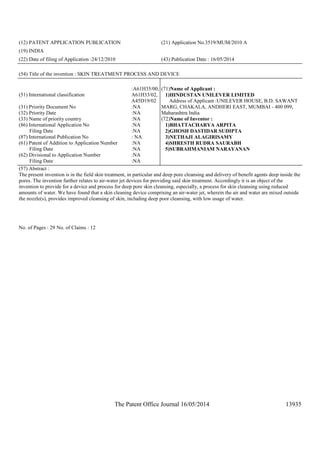 The Patent Office Journal 16/05/2014 13935
(12) PATENT APPLICATION PUBLICATION (21) Application No.3519/MUM/2010 A
(19) INDIA
(22) Date of filing of Application :24/12/2010 (43) Publication Date : 16/05/2014
(54) Title of the invention : SKIN TREATMENT PROCESS AND DEVICE
(51) International classification
:A61H35/00,
A61H33/02,
A45D19/02
(31) Priority Document No :NA
(32) Priority Date :NA
(33) Name of priority country :NA
(86) International Application No
Filing Date
:NA
:NA
(87) International Publication No : NA
(61) Patent of Addition to Application Number
Filing Date
:NA
:NA
(62) Divisional to Application Number
Filing Date
:NA
:NA
(71)Name of Applicant :
1)HINDUSTAN UNILEVER LIMITED
Address of Applicant :UNILEVER HOUSE, B.D. SAWANT
MARG, CHAKALA, ANDHERI EAST, MUMBAI - 400 099,
Maharashtra India
(72)Name of Inventor :
1)BHATTACHARYA ARPITA
2)GHOSH DASTIDAR SUDIPTA
3)NETHAJI ALAGIRISAMY
4)SHRESTH RUDRA SAURABH
5)SUBRAHMANIAM NARAYANAN
(57) Abstract :
The present invention is in the field skin treatment, in particular and deep pore cleansing and delivery of benefit agents deep inside the
pores. The invention further relates to air-water jet devices for providing said skin treatment. Accordingly it is an object of the
invention to provide for a device and process for deep pore skin cleansing, especially, a process for skin cleansing using reduced
amounts of water. We have found that a skin cleaning device comprising an air-water jet, wherein the air and water are mixed outside
the nozzle(s), provides improved cleansing of skin, including deep poor cleansing, with low usage of water.
No. of Pages : 29 No. of Claims : 12
 