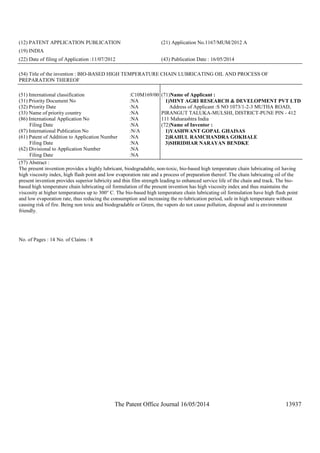 The Patent Office Journal 16/05/2014 13937
(12) PATENT APPLICATION PUBLICATION (21) Application No.1167/MUM/2012 A
(19) INDIA
(22) Date of filing of Application :11/07/2012 (43) Publication Date : 16/05/2014
(54) Title of the invention : BIO-BASED HIGH TEMPERATURE CHAIN LUBRICATING OIL AND PROCESS OF
PREPARATION THEREOF
(51) International classification :C10M169/00
(31) Priority Document No :NA
(32) Priority Date :NA
(33) Name of priority country :NA
(86) International Application No
Filing Date
:NA
:NA
(87) International Publication No :N/A
(61) Patent of Addition to Application Number
Filing Date
:NA
:NA
(62) Divisional to Application Number
Filing Date
:NA
:NA
(71)Name of Applicant :
1)MINT AGRI RESEARCH & DEVELOPMENT PVT LTD
Address of Applicant :S NO 1073/1-2-3 MUTHA ROAD,
PIRANGUT TALUKA-MULSHI, DISTRICT-PUNE PIN - 412
111 Maharashtra India
(72)Name of Inventor :
1)YASHWANT GOPAL GHAISAS
2)RAHUL RAMCHANDRA GOKHALE
3)SHRIDHAR NARAYAN BENDKE
(57) Abstract :
The present invention provides a highly lubricant, biodegradable, non-toxic, bio-based high temperature chain lubricating oil having
high viscosity index, high flash point and low evaporation rate and a process of preparation thereof. The chain lubricating oil of the
present invention provides superior lubricity and thin film strength leading to enhanced service life of the chain and track. The bio-
based high temperature chain lubricating oil formulation of the present invention has high viscosity index and thus maintains the
viscosity at higher temperatures up to 300° C. The bio-based high temperature chain lubricating oil formulation have high flash point
and low evaporation rate, thus reducing the consumption and increasing the re-lubrication period, safe in high temperature without
causing risk of fire. Being non toxic and biodegradable or Green, the vapors do not cause pollution, disposal and is environment
friendly.
No. of Pages : 14 No. of Claims : 8
 