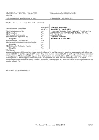The Patent Office Journal 16/05/2014 13938
(12) PATENT APPLICATION PUBLICATION (21) Application No.1119/MUM/2012 A
(19) INDIA
(22) Date of filing of Application :09/10/2012 (43) Publication Date : 16/05/2014
(54) Title of the invention : SUGARCANE HARVESTER
(51) International classification
:A01D45/10,
A01D57/22
(31) Priority Document No :NA
(32) Priority Date :NA
(33) Name of priority country :NA
(86) International Application No
Filing Date
:NA
:NA
(87) International Publication No :N/A
(61) Patent of Addition to Application Number
Filing Date
:NA
:NA
(62) Divisional to Application Number
Filing Date
:NA
:NA
(71)Name of Applicant :
1)MATHEW ZAKARIAHS
Address of Applicant :A-302, EVENING STAR, RAHEJA
VIHAR C0MPLEX, CHANDIVALI, MUMBAI-400 072,
Maharashtra India
(72)Name of Inventor :
1)MATHEW ZAKARIAHS
(57) Abstract :
A sugarcane harvester (100) comprises at least one retrieval screw (32 and 32a) to retrieve and divert sugarcanes towards at least one
conveyor (29, 30, 33 & 34). A top cutter (59) located along the at least one conveyor (29, 30, 33 & 34) is provided to cut a top portion
of the sugarcanes. A bottom cutter (35) disposed along the at least one conveyor (29, 30, 33 & 34) is provided to cut a bottom portion
of the sugarcane. A bottom support channel (33b) works in conjunction with the at least one conveyor (29, 30, 33 & 34) for
transporting the sugarcanes into a cleaning chamber (36). Further, a trailing tippler (62) is located so as to receive sugarcanes from the
cleaning chamber (36).
No. of Pages : 25 No. of Claims : 10
 
