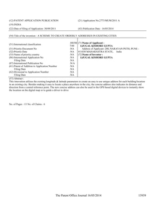 The Patent Office Journal 16/05/2014 13939
(12) PATENT APPLICATION PUBLICATION (21) Application No.2773/MUM/2011 A
(19) INDIA
(22) Date of filing of Application :30/09/2011 (43) Publication Date : 16/05/2014
(54) Title of the invention : A SCHEME TO CREATE ORDERLY ADDRESSES IN EXISTING CITIES
(51) International classification
:H03M
7/00
(31) Priority Document No :NA
(32) Priority Date :NA
(33) Name of priority country :NA
(86) International Application No
Filing Date
:NA
:NA
(87) International Publication No :N/A
(61) Patent of Addition to Application Number
Filing Date
:NA
:NA
(62) Divisional to Application Number
Filing Date
:NA
:NA
(71)Name of Applicant :
1)JUGAL KISHORE GUPTA
Address of Applicant :200, NARAYAN PETH, PUNE -
411030 MAHARASTRA STATE, India
(72)Name of Inventor :
1)JUGAL KISHORE GUPTA
(57) Abstract :
This innovation utilizes the existing longitude & latitude parameters to create an easy to use unique address for each building/location
in an existing city. Besides making it easy to locate a place anywhere in the city, the concise address also indicates its distance and
direction from a central reference point. The new concise address can also be used in the GPS based digital devices to instantly show
the location on the digital map or to guide a driver to drive
No. of Pages : 13 No. of Claims : 6
 