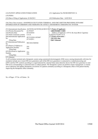 The Patent Office Journal 16/05/2014 13940
(12) PATENT APPLICATION PUBLICATION (21) Application No.594/MUMNP/2013 A
(19) INDIA
(22) Date of filing of Application :01/04/2013 (43) Publication Date : 16/05/2014
(54) Title of the invention : HANDHELD EXCITATION TERMINAL AND EMF EMITTER PROVIDING DYNAMIC
OPTIMIZATION OF EMISSION AND THERAPEUTIC EFFECT AND REMOTE THERAPEUTIC SYSTEM
(51) International classification :A61N2/02,A61N5/00,A61B18/18
(31) Priority Document No :61/391037
(32) Priority Date :07/10/2010
(33) Name of priority country :U.S.A.
(86) International Application
No
Filing Date
:PCT/US2011/055487
:07/10/2011
(87) International Publication
No
:WO 2012/048302
(61) Patent of Addition to
Application Number
Filing Date
:NA
:NA
(62) Divisional to Application
Number
Filing Date
:NA
:NA
(71)Name of Applicant :
1)BIOMOBIE CORP.
Address of Applicant :1375 S. De Anza Blvd. Cupertino
California 95104 U.S.A.
(72)Name of Inventor :
1)WANG Jian
2)KU Edmond
(57) Abstract :
A cell excitation terminal and a therapeutic system using customized electromagnetic (EM) waves varying dynamically with time for
excitation include one or more EM wave generators each of the EM wave generators is connected to a central processing unit
(CPU) and the CPU controls according to a signal detected by a human body status detection device the EM wave generator to send
EM waves corresponding to a detected status or subject patient. The therapeutic system can perform remote management. A remote
server optimizes and updates therapeutic waveforms of a patient constantly according to a therapeutic effect of the patient thereby
improving the therapeutic effect constantly.
No. of Pages : 97 No. of Claims : 26
 