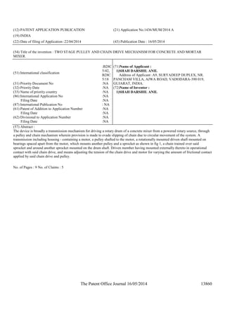 The Patent Office Journal 16/05/2014 13860
(12) PATENT APPLICATION PUBLICATION (21) Application No.1436/MUM/2014 A
(19) INDIA
(22) Date of filing of Application :22/04/2014 (43) Publication Date : 16/05/2014
(54) Title of the invention : TWO STAGE PULLEY AND CHAIN DRIVE MECHANISM FOR CONCRETE AND MORTAR
MIXER.
(51) International classification
:B28C
5/42,
B28C
5/18
(31) Priority Document No :NA
(32) Priority Date :NA
(33) Name of priority country :NA
(86) International Application No
Filing Date
:NA
:NA
(87) International Publication No : NA
(61) Patent of Addition to Application Number
Filing Date
:NA
:NA
(62) Divisional to Application Number
Filing Date
:NA
:NA
(71)Name of Applicant :
1)SHAH DARSHIL ANIL
Address of Applicant :A9, SURYADEEP DUPLEX, NR.
PANCHAM VILLA, AJWA ROAD, VADODARA-390 019,
GUJARAT, INDIA.
(72)Name of Inventor :
1)SHAH DARSHIL ANIL
(57) Abstract :
The device is broadly a transmission mechanism for driving a rotary drum of a concrete mixer from a powered rotary source, through
a pulley and chain mechanism wherein provision is made to evade slipping of chain due to circular movement of the system. A
transmission including housing - containing a motor, a pulley shafted to the motor, a rotationally mounted driven shaft mounted on
bearings spaced apart from the motor, which mounts another pulley and a sprocket as shown in fig 1, a chain trained over said
sprocket and around another sprocket mounted on the drum shaft. Driven member having mounted externally thereto in operational
contact with said chain drive, and means adjusting the tension of the chain drive and motor for varying the amount of frictional contact
applied by said chain drive and pulley.
No. of Pages : 9 No. of Claims : 5
 