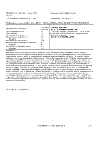 The Patent Office Journal 16/05/2014 13941
(12) PATENT APPLICATION PUBLICATION (21) Application No.3564/MUM/2010 A
(19) INDIA
(22) Date of filing of Application :29/12/2010 (43) Publication Date : 16/05/2014
(54) Title of the invention : SYSTEM AND METHOD FOR CONVERTING & PRESENTING FINANCIAL INFORMATION
(51) International classification
:G06Q30/00,
G07B17/00
(31) Priority Document No :NA
(32) Priority Date :NA
(33) Name of priority country :NA
(86) International Application No
Filing Date
:NA
:NA
(87) International Publication No : NA
(61) Patent of Addition to Application Number
Filing Date
:NA
:NA
(62) Divisional to Application Number
Filing Date
:NA
:NA
(71)Name of Applicant :
1)ESSAR INVESTMENTS LIMITED
Address of Applicant :ESSAR HOUSE, 11, K.K. MARG,
MAHALAXMI, MUMBAI - 400 034 Maharashtra India
(72)Name of Inventor :
1)PARITOSH CHANDRA BASU
(57) Abstract :
A system for converting and presenting financial information from at least one accounting and reporting standard to another
accounting and reporting standard comprising an access control means to verify credentials of a user logging in to get access of the
system, an input source for feeding in transaction details and calculating account head-wise trial balance ; an extraction layer for
fetching the head-wise trial balance from the input sources; a financial data management module (FDM) for validating and mapping
account head-wise trial balance received from the input sources; an ETL block for fetching and populating account head-wise trial
balance and populating the same into a database through an interface table; the interface table for converting head-wise trial balance
and fetching other transaction details together known as financial information, for conversion purpose; the database capable of
storing financial information received from ETL block and also converted financial information from one accounting and reporting
standard to another accounting and reporting standards; a processing block including a data access block, a validation block, a
business logic block, a presentation block and a security block; the data access block capable of extracting, editing and mapping the
financial information from the database; the validation block capable of validating financial information received from the data access
block after extracting from the database based on predefined logic, rules and calculations; the business logic block capable of
converting financial information from one accounting and reporting standard to another accounting and reporting standard based
on predefined rules, calculations, and logics; the presentation block capable of presenting the converted financial information
based on user specific requirements; the security block capable of protecting financial information through access control and various
information security measures.
No. of Pages : 62 No. of Claims : 32
 