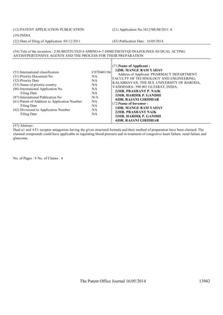 The Patent Office Journal 16/05/2014 13942
(12) PATENT APPLICATION PUBLICATION (21) Application No.3412/MUM/2011 A
(19) INDIA
(22) Date of filing of Application :05/12/2011 (43) Publication Date : 16/05/2014
(54) Title of the invention : 2-SUBSTITUTED 4-AMINO-6-7-DIMETHOXYQUINAZOLINES AS DUAL ACTING
ANTIHYPERTENSIVE AGENTS AND THE PROCESS FOR THEIR PREPARATION
(51) International classification :C07D401/04
(31) Priority Document No :NA
(32) Priority Date :NA
(33) Name of priority country :NA
(86) International Application No
Filing Date
:NA
:NA
(87) International Publication No :N/A
(61) Patent of Addition to Application Number
Filing Date
:NA
:NA
(62) Divisional to Application Number
Filing Date
:NA
:NA
(71)Name of Applicant :
1)DR. MANGE RAM YADAV
Address of Applicant :PHARMACY DEPARTMENT
FACULTY OF TECHNOLOGY AND ENGINEERING,
KALABHAVAN, THE M.S. UNIVERSITY OF BARODA,
VADODARA- 390 001 GUJARAT, INDIA.
2)MR. PRASHANT P. NAIK
3)MR. HARDIK P. GANDHI
4)DR. RAJANI GIRIDHAR
(72)Name of Inventor :
1)DR. MANGE RAM YADAV
2)MR. PRASHANT NAIK
3)MR. HARDIK P. GANDHI
4)DR. RAJANI GIRIDHAR
(57) Abstract :
Dual α1 and AT1 receptor antagonists having the given structural formula and their method of preparation have been claimed. The
claimed compounds could have applicable in regulating blood pressure and in treatment of congestive heart failure, renal failure and
glaucoma.
No. of Pages : 9 No. of Claims : 4
 