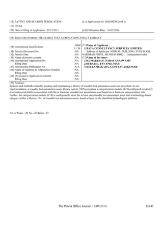 The Patent Office Journal 16/05/2014 13943
(12) PATENT APPLICATION PUBLICATION (21) Application No.3644/MUM/2011 A
(19) INDIA
(22) Date of filing of Application :23/12/2011 (43) Publication Date : 16/05/2014
(54) Title of the invention : REUSABLE TEST AUTOMATION ASSETS LIBRARY
(51) International classification
:G06F
11/36
(31) Priority Document No :NA
(32) Priority Date :NA
(33) Name of priority country :NA
(86) International Application No
Filing Date
:NA
:NA
(87) International Publication No :N/A
(61) Patent of Addition to Application Number
Filing Date
:NA
:NA
(62) Divisional to Application Number
Filing Date
:NA
:NA
(71)Name of Applicant :
1)TATA CONSULTANCY SERVICES LIMITED
Address of Applicant :NIRMAL BUILDING, 9TH FLOOR,
NARIMAN POINT, MUMBAI 400021, Maharashtra India
(72)Name of Inventor :
1)KUMARESAN, NARAYANASWAMY
2)SURABHI, PAVANKUMAR
3)YELLAPRAGADA, GOPI PAVANKUMAR
(57) Abstract :
Systems and methods related to creating and maintaining a library of reusable test automation assets are described. In one
implementation, a reusable test automation assets library system (102) comprises a categorization module (118) configured to identify
a technological platform associated with the at least one reusable test automation asset based on at least one categorization rule.
Further, the categorization module (118) is configured to store the at least one reusable test automation asset into a technology-based
category within a library (104) of reusable test automation assets, based at least on the identified technological platform.
No. of Pages : 20 No. of Claims : 15
 