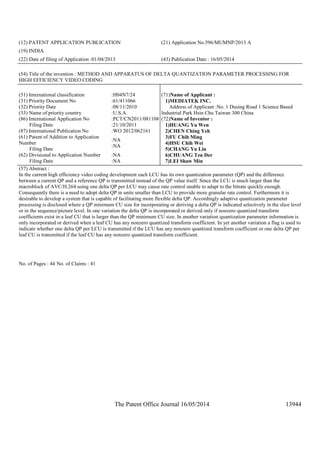 The Patent Office Journal 16/05/2014 13944
(12) PATENT APPLICATION PUBLICATION (21) Application No.596/MUMNP/2013 A
(19) INDIA
(22) Date of filing of Application :01/04/2013 (43) Publication Date : 16/05/2014
(54) Title of the invention : METHOD AND APPARATUS OF DELTA QUANTIZATION PARAMETER PROCESSING FOR
HIGH EFFICIENCY VIDEO CODING
(51) International classification :H04N7/24
(31) Priority Document No :61/411066
(32) Priority Date :08/11/2010
(33) Name of priority country :U.S.A.
(86) International Application No
Filing Date
:PCT/CN2011/081108
:21/10/2011
(87) International Publication No :WO 2012/062161
(61) Patent of Addition to Application
Number
Filing Date
:NA
:NA
(62) Divisional to Application Number
Filing Date
:NA
:NA
(71)Name of Applicant :
1)MEDIATEK INC.
Address of Applicant :No. 1 Dusing Road 1 Science Based
Industrial Park Hsin Chu Taiwan 300 China
(72)Name of Inventor :
1)HUANG Yu Wen
2)CHEN Ching Yeh
3)FU Chih Ming
4)HSU Chih Wei
5)CHANG Yu Lin
6)CHUANG Tzu Der
7)LEI Shaw Min
(57) Abstract :
In the current high efficiency video coding development each LCU has its own quantization parameter (QP) and the difference
between a current QP and a reference QP is transmitted instead of the QP value itself. Since the LCU is much larger than the
macroblock of AVC/H.264 using one delta QP per LCU may cause rate control unable to adapt to the bitrate quickly enough.
Consequently there is a need to adopt delta QP in units smaller than LCU to provide more granular rate control. Furthermore it is
desirable to develop a system that is capable of facilitating more flexible delta QP. Accordingly adaptive quantization parameter
processing is disclosed where a QP minimum CU size for incorporating or deriving a delta QP is indicated selectively in the slice level
or in the sequence/picture level. In one variation the delta QP is incorporated or derived only if nonzero quantized transform
coefficients exist in a leaf CU that is larger than the QP minimum CU size. In another variation quantization parameter information is
only incorporated or derived when a leaf CU has any nonzero quantized transform coefficient. In yet another variation a flag is used to
indicate whether one delta QP per LCU is transmitted if the LCU has any nonzero quantized transform coefficient or one delta QP per
leaf CU is transmitted if the leaf CU has any nonzero quantized transform coefficient.
No. of Pages : 44 No. of Claims : 41
 