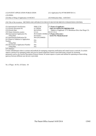 The Patent Office Journal 16/05/2014 13945
(12) PATENT APPLICATION PUBLICATION (21) Application No.597/MUMNP/2013 A
(19) INDIA
(22) Date of filing of Application :01/04/2013 (43) Publication Date : 16/05/2014
(54) Title of the invention : METHOD AND APPARATUS FOR ECN RECEIVER DRIVEN CONGESTION CONTROL
(51) International classification :H04L12/56
(31) Priority Document No :61/390584
(32) Priority Date :06/10/2010
(33) Name of priority country :U.S.A.
(86) International Application No
Filing Date
:PCT/US2011/054961
:05/10/2011
(87) International Publication No :WO 2012/048026
(61) Patent of Addition to Application
Number
Filing Date
:NA
:NA
(62) Divisional to Application Number
Filing Date
:NA
:NA
(71)Name of Applicant :
1)QUALCOMM INCORPORATED
Address of Applicant :5775 Morehouse Drive San Diego CA
92121 U.S.A.
(72)Name of Inventor :
1)LEUNG Nikolai Konrad
(57) Abstract :
Certain embodiments relate to systems and methods for managing congestion notification and control across a network. In certain
aspects a protocol for managing sender and receiver based congestion control is provided using a format for streaming
parameters such as the Session Description Protocol format. In certain aspects a system and method for operating an intenvorking
gateway between different user devices is provided.
No. of Pages : 66 No. of Claims : 44
 