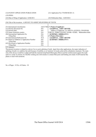 The Patent Office Journal 16/05/2014 13946
(12) PATENT APPLICATION PUBLICATION (21) Application No.1754/MUM/2011 A
(19) INDIA
(22) Date of filing of Application :16/06/2011 (43) Publication Date : 16/05/2014
(54) Title of the invention : A DEVICE TO ASSIST SPLINTHING OF TEETH
(51) International classification :A61C7/00
(31) Priority Document No :NA
(32) Priority Date :NA
(33) Name of priority country :NA
(86) International Application No
Filing Date
:NA
:NA
(87) International Publication No :N/A
(61) Patent of Addition to Application Number
Filing Date
:NA
:NA
(62) Divisional to Application Number
Filing Date
:NA
:NA
(71)Name of Applicant :
1)AGRWAL , AMIT ARVIND
Address of Applicant :14, ADITYA AVENUE, CHANDAK
CIRCLE, TIDKE COLONY NASIK- 422002, Maharashtra India
2)CHITKO ; SHRIKANT S
(72)Name of Inventor :
1)AGRWAL , AMIT ARVIND
2)CHITKO ; SHRIKANT S
(57) Abstract :
The present invention is related to a device Use to assist splinting of teeth. Apart from other applications, the major indication of
splinting of teeth is to stabilize the teeth because of mobility or as 'retention' of results achieved by orthodontic treatment. The main
role of this device would be to adapt and hold the material (strip/band/ribbon/glass fibers) used for reinforcement against the teeth
until it is cured. It consists of a flexible working arm with notches to contain fiber posts and holding arm made of stiff material like
plastic or steel with serrations.
No. of Pages : 10 No. of Claims : 10
 