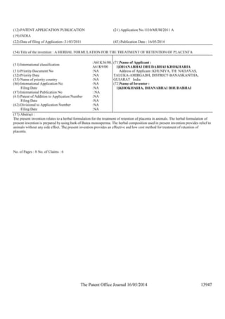 The Patent Office Journal 16/05/2014 13947
(12) PATENT APPLICATION PUBLICATION (21) Application No.1110/MUM/2011 A
(19) INDIA
(22) Date of filing of Application :31/03/2011 (43) Publication Date : 16/05/2014
(54) Title of the invention : A HERBAL FORMULATION FOR THE TREATMENT OF RETENTION OF PLACENTA
(51) International classification
:A61K36/00,
A61K9/00
(31) Priority Document No :NA
(32) Priority Date :NA
(33) Name of priority country :NA
(86) International Application No
Filing Date
:NA
:NA
(87) International Publication No : NA
(61) Patent of Addition to Application Number
Filing Date
:NA
:NA
(62) Divisional to Application Number
Filing Date
:NA
:NA
(71)Name of Applicant :
1)DHANABHAI DHUDABHAI KHOKHARIA
Address of Applicant :KHUNIYA, TH: NADAVAS,
TALUKA-AMIRGADH, DISTRICT-BANASKANTHA,
GUJARAT India
(72)Name of Inventor :
1)KHOKHARIA, DHANABHAI DHUDABHAI
(57) Abstract :
The present invention relates to a herbal formulation for the treatment of retention of placenta in animals. The herbal formulation of
present invention is prepared by using bark of Butea monosperma. The herbal composition used in present invention provides relief to
animals without any side effect. The present invention provides an effective and low cost method for treatment of retention of
placenta.
No. of Pages : 8 No. of Claims : 6
 