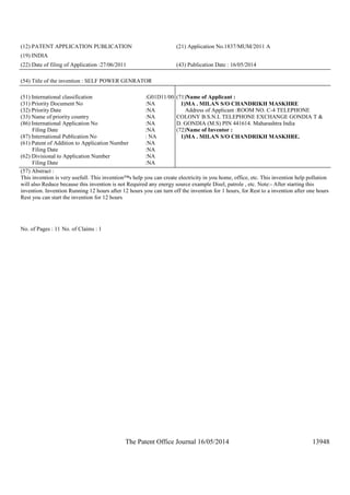 The Patent Office Journal 16/05/2014 13948
(12) PATENT APPLICATION PUBLICATION (21) Application No.1837/MUM/2011 A
(19) INDIA
(22) Date of filing of Application :27/06/2011 (43) Publication Date : 16/05/2014
(54) Title of the invention : SELF POWER GENRATOR
(51) International classification :G01D11/00
(31) Priority Document No :NA
(32) Priority Date :NA
(33) Name of priority country :NA
(86) International Application No
Filing Date
:NA
:NA
(87) International Publication No : NA
(61) Patent of Addition to Application Number
Filing Date
:NA
:NA
(62) Divisional to Application Number
Filing Date
:NA
:NA
(71)Name of Applicant :
1)MA . MILAN S/O CHANDRIKH MASKHRE
Address of Applicant :ROOM NO. C-4 TELEPHONE
COLONY B.S.N.L TELEPHONE EXCHANGE GONDIA T &
D. GONDIA (M.S) PIN 441614. Maharashtra India
(72)Name of Inventor :
1)MA . MILAN S/O CHANDRIKH MASKHRE.
(57) Abstract :
This invention is very usefull. This invention™s help you can create electricity in you home, office, etc. This invention help pollution
will also Reduce because this invention is not Required any energy source example Disel, patrole , etc. Note:- After starting this
invention. Invention Running 12 hours after 12 hours you can turn off the invention for 1 hours, for Rest to a invention after one hours
Rest you can start the invention for 12 hours
No. of Pages : 11 No. of Claims : 1
 