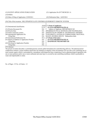 The Patent Office Journal 16/05/2014 13949
(12) PATENT APPLICATION PUBLICATION (21) Application No.2677/MUM/2011 A
(19) INDIA
(22) Date of filing of Application :22/09/2011 (43) Publication Date : 16/05/2014
(54) Title of the invention : MULTIPARTICULATE CONTROLLED POROSITY OSMOTIC SYSTEM
(51) International classification
:A61K
31/55
(31) Priority Document No :NA
(32) Priority Date :NA
(33) Name of priority country :NA
(86) International Application No
Filing Date
:NA
:NA
(87) International Publication No :N/A
(61) Patent of Addition to Application Number
Filing Date
:NA
:NA
(62) Divisional to Application Number
Filing Date
:NA
:NA
(71)Name of Applicant :
1)VAVIA PRADEEP RATILAL
Address of Applicant :DEPARTMENT OF
PHARMACEUTICAL SCIENCES AND TECHNOLOGY,
INSTITUTE OF CHEMICAL TECHNOLOGY (DEEMED
UNIVERSITY), NATHALAL PARIKH MARG, MATUNGA
(EAST), MUMBAI-400 019, Maharashtra India
(72)Name of Inventor :
1)VAVIA PRADEEP RATILAL
2)SAINDANE NILESH SHIVAJI
(57) Abstract :
The present invention describes a controlled porosity osmotic pellet formulation for controlled drug delivery. The pharmaceutical
composition contains a carrier medium which does not maintain its integrity in the environment of its use and a core containing one or
more osmotic agents which is surrounded by a amorphous solid dispersion layer comprising of active pharmacological ingredient with
one or more polymer and/or one or more surfactant and outer layer is covered by rate controlling membrane which is permeable to
water and impermeable to solute.
No. of Pages : 25 No. of Claims : 12
 