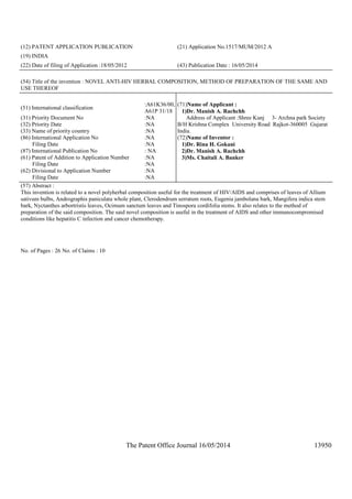 The Patent Office Journal 16/05/2014 13950
(12) PATENT APPLICATION PUBLICATION (21) Application No.1517/MUM/2012 A
(19) INDIA
(22) Date of filing of Application :18/05/2012 (43) Publication Date : 16/05/2014
(54) Title of the invention : NOVEL ANTI-HIV HERBAL COMPOSITION, METHOD OF PREPARATION OF THE SAME AND
USE THEREOF
(51) International classification
:A61K36/00,
A61P 31/18
(31) Priority Document No :NA
(32) Priority Date :NA
(33) Name of priority country :NA
(86) International Application No
Filing Date
:NA
:NA
(87) International Publication No : NA
(61) Patent of Addition to Application Number
Filing Date
:NA
:NA
(62) Divisional to Application Number
Filing Date
:NA
:NA
(71)Name of Applicant :
1)Dr. Manish A. Rachchh
Address of Applicant :Shree Kunj 3- Archna park Society
B/H Krishna Complex University Road Rajkot-360005 Gujarat
India.
(72)Name of Inventor :
1)Dr. Rina H. Gokani
2)Dr. Manish A. Rachchh
3)Ms. Chaitali A. Banker
(57) Abstract :
This invention is related to a novel polyherbal composition useful for the treatment of HIV/AIDS and comprises of leaves of Allium
sativum bulbs, Andrographis paniculata whole plant, Clerodendrum serratum roots, Eugenia jambolana bark, Mangifera indica stem
bark, Nyctanthes arbortristis leaves, Ocimum sanctum leaves and Tinospora cordifolia stems. It also relates to the method of
preparation of the said composition. The said novel composition is useful in the treatment of AIDS and other immunocompromised
conditions like hepatitis C infection and cancer chemotherapy.
No. of Pages : 26 No. of Claims : 10
 
