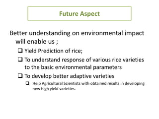 Future Aspect
Better understanding on environmental impact
will enable us ;
 Yield Prediction of rice;
 To understand response of various rice varieties
to the basic environmental parameters
 To develop better adaptive varieties
 Help Agricultural Scientists with obtained results in developing
new high yield varieties.
 
