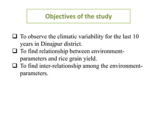 Objectives of the study
 To observe the climatic variability for the last 10
years in Dinajpur district.
 To find relationship between environment-
parameters and rice grain yield.
 To find inter-relationship among the environment-
parameters.
 