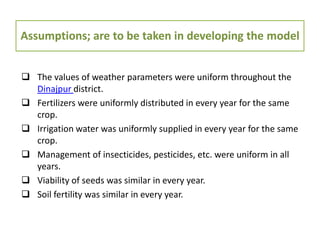 Assumptions; are to be taken in developing the model
 The values of weather parameters were uniform throughout the
Dinajpur district.
 Fertilizers were uniformly distributed in every year for the same
crop.
 Irrigation water was uniformly supplied in every year for the same
crop.
 Management of insecticides, pesticides, etc. were uniform in all
years.
 Viability of seeds was similar in every year.
 Soil fertility was similar in every year.
 