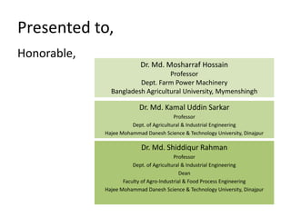 Presented to,
Honorable,
Dr. Md. Mosharraf Hossain
Professor
Dept. Farm Power Machinery
Bangladesh Agricultural University, Mymenshingh
Dr. Md. Shiddiqur Rahman
Professor
Dept. of Agricultural & Industrial Engineering
Dean
Faculty of Agro-Industrial & Food Process Engineering
Hajee Mohammad Danesh Science & Technology University, Dinajpur
Dr. Md. Kamal Uddin Sarkar
Professor
Dept. of Agricultural & Industrial Engineering
Hajee Mohammad Danesh Science & Technology University, Dinajpur
 