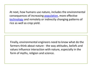 At next, how humans use nature, includes the environmental
consequences of increasing population, more effective
technology and remotely or indirectly changing patterns of
rice as well as crop yield.
Finally, environmental engineers need to know what do the
farmers think about nature - the way attitudes, beliefs and
values influence interaction with nature, especially in the
form of myths, religion and science.
 