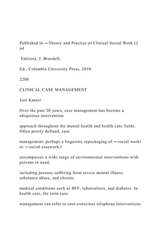 Published in ―Theory and Practice of Clinical Social Work (2
nd
Edition), J. Brandell,
Ed., Columbia University Press, 2010.
2200
CLINICAL CASE MANAGEMENT
Joel Kanter
Over the past 30 years, case management has become a
ubiquitous intervention
approach throughout the mental health and health care fields.
Often poorly defined, case
management, perhaps a linguistic repackaging of ―social work‖
or ―social casework,‖
encompasses a wide range of environmental interventions with
persons in need,
including persons suffering from severe mental illness,
substance abuse, and chronic
medical conditions such as HIV, tuberculosis, and diabetes. In
health care, the term case
management can refer to cost-conscious telephone interventions
 