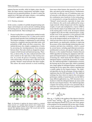 Pattern Anal Applic	
1 3
patterns become invisible, while for higher values than the
latter, the larger memory requirements and higher compu-
tational costs are potential problems. In order to control the
spatial size of the input and output volumes, a zero padding
(of 1 pixel) is applied only to the input layer.
4.3.4 Training strategies
In this section, a number of carefully designed training tech-
niques and strategies are used to prevent overfitting during
the learning process and increase the generalization ability
of the neural network. These techniques are:
1.	 Dropout method this is a regularization method recently
introduced by Srivastava et al. [13] that can be used to
prevent neural networks from overfitting the training set.
The dropout technique is implemented in each training
iteration by completely ignoring individual nodes with
probability of 0.5, along with their connections. This
method decreases the complex coadaptations of nodes
by preventing the interdependencies from emerging
between them. The nodes which are dropped do not par-
ticipate in both forward and backward passing. There-
fore, as shown in Fig. 6b, only a reduced network is left
and is trained on the input data in that training itera-
tion. As a result, the process of training a neural net-
work with n nodes will end up with a collection of (2n
)
possible “thinned” neural networks that share weights.
This allows the neural network to avoid overfitting,
learn more robust features that generalize well to new
data, and speed up the training process. Furthermore,
it provides an efficient way of combining many neu-
ral networks with different architectures, which make
the combination more beneficial. In the testing phase,
it is not practical to average the predictions from (2n
)
“thinned” neural networks, especially for large value
of n. However, this can be easily addressed by using a
single network without dropout and with the outgoing
weights of each node multiplied by a factor of 0.5 to
ensure that the output of any hidden node is the same as
in the training phase. In this work, the dropout method
is applied only to the two fully connected layers, as they
include most of the parameters in the proposed CNN
and are more vulnerable to overfitting. More informa-
tion on the dropout method can be found in [13].
2.	 AdaGrad algorithm in the iris recognition system, infre-
quent features can significantly contribute to improving
the accuracy of the system through minimizing intra-class
variations and inter-class similarities, which is caused
by several factors, including pupil dilation/constriction,
eyelid/eyelash occlusion, and specular reflections spots.
However, in the standard Stochastic Gradient Descent
(SGD) algorithm for learning rate adaptation, both infre-
quent and frequent features are weighted equally in terms
of learning rate, which means that the influence of the
infrequent features is practically discounted. To counter
this, the AdaGrad algorithm is implemented to increase
the learning rate for more sparse data, which is translated
into a larger update for infrequent features, and decreased
learning rate for less sparse data, which is translated into
a smaller update for the frequent features. The AdaG-
rad algorithm also has the advantage of being simpler to
implement than the SGD algorithm [42]. The AdaGrad
technique has been shown to improve the convergence
performance stability of neural networks over the SGD in
many different applications (e.g., NLP, document classi-
fication) in which the infrequent features are more useful
than the more frequent features. The AdaGrad algorithm
computes the learning rate η for every parameter
(
𝜽i
)
at
each time step t based on the previous gradients of the
same parameter as follows:
Here, gt,i = ∇𝜽J
(
𝜽i
)
is the gradient of the objective function
at time step t, and Gt,ii =
∑t
r=1
g2
t,i
is the diagonal matrix
where each diagonal element (i, i) is the sum of the squares
of the gradients for the parameter
(
𝜽i
)
at time step t. Finally,
e is a small constant to avoid division by zero. More details
on the AdaGrad algorithm can be found in [42].
(8)𝜽(t+1)
i
= 𝜽(t)
i
−
𝜼
√
Gt,ii + e
. gt,i
Fig. 6  An illustration of applying the dropout method to a standard
neural network: a A standard neural network with 2 hidden layers
before applying dropout method. b An example of a reduced neural
network after applying dropout method. The crossed units and the
dashed connections have been dropped
 