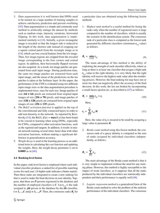 Pattern Anal Applic
1 3
3.	 Data augmentation it is well known that DNNs need
to be trained on a large number of training samples to
achieve satisfactory prediction and prevent overfitting
[45]. Data augmentation is a simple and commonly used
method to artificially enlarge the dataset by methods
such as random crops, intensity variations, horizontal
flipping. In this work, data augmentation is imple-
mented similarly to [14]. Initially, a given rectangular
image is rescaled so that the longest side is reduced to
the length of the shortest side instead of cropping out
a square central patch from the rectangle image as in
[14], which can lose crucial features from the iris image.
Then, five image regions are cropped from the rescaled
image corresponding to the four corners and central
region. In addition, their horizontally flipped versions
are also acquired. As a result, ten image patches are gen-
erated from each input image. During prediction time,
the same ten image patches are extracted from each
input image, and the mean of the predictions on the ten
patches is taken at the Softmax layer. In this paper, the
performance of the CNN is evaluated using two different
input image sizes so the data augmentation procedure is
implemented twice, once for each size. Image patches of
size (64 × 64) pixels are extracted from original input
images of size (256 × 70) pixels, and image patches of
size (128 × 128) pixels are extracted from original input
images of size (256 × 135) pixels.
4.	 The ReLU activation function is applied on the top of
the convolutional and fully connected layers in order to
add non-linearity to the network. As reported by Kriz-
hevsky [14], the ReLU f(x) = 𝐦𝐚𝐱(0, x) has been found
to be crucial to learning when using DNNs, especially
for CNNs, compared to other activation functions, such
as the sigmoid and tangent. In addition, it results in neu-
ral network training several times faster than with other
activation functions, without making a significant dif-
ference to generalization accuracy.
5.	 Weight decay is used in the learning process as an addi-
tional term in calculating the cost function and updating
the weights. Here, the weight decay parameter is set to
0.0005 as in [46].
4.4 Ranking‑level fusion
In this paper, rank level fusion is employed where each indi-
vidual classifier produces a ranked list of possible matching
scores for each user. (A higher rank indicates a better match).
Then these ranks are integrated to create a new ranking list
that is used to make the final decision on user identity. Sup-
pose, that there are P persons registered in the database and
the number of employed classifiers is C. Let ri, j is the rank
assigned to jth person in the database by the ith classifier,
i = 1,…,C and j = 1,…,P. Then, the consensus ranks Rc for
a particular class are obtained using the following fusion
methods:
1.	 Highest rank method is a useful method for fusing the
ranks only when the number of registered users is large
compared to the number of classifiers, which is usually
the scenario in the identification system. The consensus
rank of a particular class is computed as the lowest rank
generated by different classifiers (minimum ri, j value)
as follows:
The main advantage of this method is the ability of
exploiting the strength of each classifier effectively, where as
long as there is at least one classifier that assigns a high rank
ri, j value to the right identity, it is very likely that the right
identity will receive the highest rank value after the reorder-
ing process. However, the final ranking list may have one or
more ties that can negatively affect the accuracy of the final
decision. In this work, the ties are broken by incorporating
a small factor epsilon (e), as described in [47] as follows:
Here,
Here, the value of ei is ensured to be small by assigning a
large value to parameter K.
2.	 Borda count method using this fusion method, the con-
sensus rank of a query identity is computed as the sum
of ranks assigned by individual classifiers indepen-
dently, as follows:
The main advantage of the Borda count method is that it
is very simple to implement without the need for any train-
ing phase. However, this method is highly susceptible to the
impact of weak classifiers, as it supposes that all the ranks
produced by the individual classifiers are statistically inde-
pendent and their performance is equally well [48].
3.	 Logistic regression method is a generalized form of the
Borda count method to solve the problem of the uniform
performance of the individual classifiers. The consensus
(9)Rc = 𝐦𝐢𝐧
1≤i≤C
ri,j
(10)Rc = 𝐦𝐢𝐧
1≤i≤C
ri,j + ei
(11)ei =
C
∑
i=1
ri,j∕K
(12)Rc =
C
∑
i=1
ri,j
 
