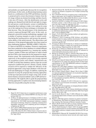 Pattern Anal Applic
1 3
and eyelashes can significantly decrease the iris recognition
performance. In this work, an efficient deep learning system
based on a combination of the CNN and Softmax classifier
is proposed and to extract discriminative features from the
iris image without any domain knowledge and then classify
it into one of N classes. After the identification scores and
rankings are obtained from both the left and right iris images
for each person a multi-biometric system is established by
integrating these rankings to make a new ranking list using
one of the ranking-level fusion techniques to formulate the
final decision. Then, the performance of the identification
system is expressed through CMC curve. In this work, we
proposed a powerful training methodology equipped with
a number of training strategies in order to control overfit-
ting during the learning process and increase the generali-
zation ability of the neural network. The effectiveness and
robustness of the proposed approaches have been tested on
three challenging databases: SDUMLA-HMT, CASIA-Iris-
V3 Interval and IITD iris database. Extensive experiments
have been conducted on these databases to evaluate different
numbers of training parameters (e.g., learning rate, number
of layers, number of filters per each layer) in order to build
the best CNN as the framework for the proposed iris identi-
fication system. The experimental results demonstrated the
superiority of the proposed system over recently reported
iris recognition systems with a Rank-1 identification rate
of 100% on all the three databases and less than one second
required to establish the person’s identity. Clearly, further
research will be required to validate the efficiency of the
proposed approaches using larger databases with more dif-
ficult and challenging iris images. In addition, exploring the
potential of using the proposed deep learning approaches
on the top of pre-precessed iris images using some of well-
known features extraction methods such as LBP and Curve-
let transform. We might be able to guide the proposed deep
learning approaches to explore more discriminating features
otherwise not possible using the raw data.
References
	 1.	 Hajari K (2015) Improving iris recognition performance using
local binary pattern and combined RBFNN. Int J Eng Adv Tech-
nol 4(4):108–112
	 2.	 Al-Waisy AS, Qahwaji R, Ipson S, Al-Fahdawi S (2015) A robust
face recognition system based on curvelet and fractal dimension
transforms. In: 2015 IEEE international conference computet
information technology ubiquitous computing communication
dependable, autonomic secure computing, pervasive intelligence
computing. pp. 548–555
	 3.	 Tan T, Sun Z (2009) Ordinal measures for iris recognition. IEEE
Trans Pattern Anal Mach Intell 31(12):2211–2226
	4.	 Abiyev RH, Kilic KI (2011) Robust feature extraction and iris
recognition for biometric personal identification. Biometric Syst
Des Appl, InTech
	 5.	 Hentati R, Hentati M, Abid M (2012) Development a new algo-
rithm for iris biometric recognition. Int J Comput Commun Eng
1(3):283–286
	 6.	 Das A, Parekh R (2012) Iris recognition using a scalar based tem-
plate in eigen-space. Int J Comput Sci Telecommun 3(5):3–8
	 7.	 AlMahafzah H, Zaid AlRwashdeh M (2012) A survey of multi-
biometric systems. Int J Comput Appl 43(15):36–43
	 8.	 Gad R, EL-SAYED A, Zorkany M, El-fishawy N (2015) Multi-
biometric systems: a state of the art survey and research direc-
tions. Int J Adv Comput Sci Appl 6(6):128–138
	 9.	 Ross A, Nandakumar K, Anil JK (2006) Handbook of multibiom-
etrics. J Chem Inf Model 53(9):1689–1699
	10.	 Fernandez FA (2008) Biometric sample quality and its application
to multimodal authentication systems. PhD Thesis, Universidad
Polit´ ecnica de Madrid (UPM)
	11.	 Deng L, Yu D (2013) Deep learning methods and applications.
Signal Process 28(3):198–387
	12.	 Pellegrini T (2015) Comparing SVM, Softmax, and shallow
neural networks for eating condition classification. In: Sixteenth
annual conference of the international speech communication
association. pp 899–903
	13.	 Srivastava N, Hinton GE, Krizhevsky A, Sutskever I, Salakhutdi-
nov R (2014) Dropout: a simple way to prevent neural networks
from overfitting. J Mach Learn Res 15:1929–1958
	14.	 Krizhevsky A, Sulskever I, Hinton GE (2012) ImageNet classifi-
cation with deep convolutional neural networks. In: Advances in
neural information processing system. pp 1–9
	15.	 Menotti D, Chiachia G, Pinto A, Schwartz WR, Pedrini H, Fal-
cão AX, Rocha A (2015) Deep representations for iris, face, and
fingerprint spoofing detection. IEEE Trans Inf Forensics Secur
10(4):864–879
	16.	 Silva P, Luz E, Baeta R, Pedrini H, Falcao AX, Menotti D (2015)
An Approach to iris contact lens detection based on deep image
representations. In: 2015 28th SIBGRAPI conference on graphics,
patterns images. pp 157–164
	17.	 Daugman JG (1993) High confidence visual recognition of per-
sons by a test of statistical independence. IEEE Trans Pattern Anal
Mach Intell 15(11):1148–1161
	18.	 Ren X, Peng Z, Zeng Q, Peng C, Zhang J, Wu S, Zeng Y (2008)
An improved method for Daugman’s iris localization algorithm.
Comput Biol Med 38(1):111–115
	19.	 Proenc H, Alexandre LA (2006) Iris segmentation methodology
for non-cooperative recognition. IEE Proce Vis Image Signal Pro-
cess 153(2):199–205
	20.	 Sahmoud SA, Abuhaiba IS (2013) Efficient iris segmenta-
tion method in unconstrained environments. Pattern Recognit
46(12):3174–3185
	21.	 Wildes RP (1997) Iris recognition: an emerging biometric technol-
ogy. Proc IEEE 85(9):1348–1363
	22.	 Boles WW, Boashash B (1998) A human identification technique
using images of the iris and wavelet transform. IEEE Trans Signal
Process 46(4):1185–1188
	23.	 Lim S, Lee K, Byeon O, Kim T (2001) Efficient iris recogni-
tion through improvement of feature vector and classifier. ETRI J
23(2):61–70
	24.	 Masek L (2003) Recognition of human iris patterns for biomet-
ric identification. The School of Computer Science and Software
Eng- ineering, The University of Western Australia, Crawley
	25.	 Ding S, Zhu H, Jia W, Su C (2011) A survey on feature extraction
for pattern recognition. Artif Intell Rev 37(3):169–180
	26.	 Jihua Y, Dan H, Guomiao X, Yahui C (2013) An advanced BPNN
face recognition based on curvelet transform and 2DPCA. In: 8th
international conference computer science education (ICCSE). pp
1019–1022
	27.	 Khalajzadeh H, Mansouri M, Teshnehlab M (2014) Face recog-
nition using convolutional neural network and simple logistic
 