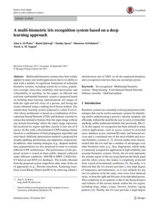 Vol.:(0123456789)1 3
Pattern Anal Applic
DOI 10.1007/s10044-017-0656-1
SHORT PAPER
A multi‑biometric iris recognition system based on a deep
learning approach
Alaa S. Al‑Waisy1
 · Rami Qahwaji1
 · Stanley Ipson1
 · Shumoos Al‑Fahdawi1
 ·
Tarek A. M. Nagem1
 
Received: 8 February 2017 / Accepted: 26 September 2017
© Springer-Verlag London Ltd. 2017
identification rate of 100% on all the employed databases
and a recognition time less than one second per person.
Keywords  Iris recognition · Multimodal biometric
systems · Deep learning · Convolutional Neural Network ·
Softmax classifier · AdaGrad method
1 Introduction
Biometric systems are constantly evolving and promise tech-
nologies that can be used in automatic systems for identify-
ing and/or authenticating a person’s identity uniquely and
efficiently without the need for the user to carry or remember
anything, unlike traditional methods like passwords, IDs [1,
2]. In this regard, iris recognition has been utilized in many
critical applications, such as access control in restricted
areas, database access, national ID cards, and financial ser-
vices and is considered one of the most reliable and accu-
rate biometric systems [3, 4]. Several studies have demon-
strated that the iris trait has a number of advantages over
other biometric traits (e.g., face, fingerprint), which make
it commonly accepted for application in high reliability and
accurate biometric systems. Firstly, the iris trait represents
the annular region of the eye lying between the black pupil
and the white sclera; this makes it completely protected
from varied environmental conditions [5]. Secondly, it is
believed that the iris texture provides a very high degree
of uniqueness and randomness, so it very unlikely for any
two iris patterns to be the same, even irises from identical
twins, or from the right and left eyes of an individual person.
This complexity in iris patterns is due to the distinctiveness
and richness of the texture details within the iris region,
including rings, ridges, crypts, furrows, freckles, zigzag
patterns [4]. Thirdly, the iris trait provides a high degree
Abstract  Multimodal biometric systems have been widely
applied in many real-world applications due to its ability to
deal with a number of significant limitations of unimodal
biometric systems, including sensitivity to noise, popula-
tion coverage, intra-class variability, non-universality, and
vulnerability to spoofing. In this paper, an efficient and
real-time multimodal biometric system is proposed based
on building deep learning representations for images of
both the right and left irises of a person, and fusing the
results obtained using a ranking-level fusion method. The
trained deep learning system proposed is called IrisCon-
vNet whose architecture is based on a combination of Con-
volutional Neural Network (CNN) and Softmax classifier to
extract discriminative features from the input image without
any domain knowledge where the input image represents
the localized iris region and then classify it into one of N
classes. In this work, a discriminative CNN training scheme
based on a combination of back-propagation algorithm and
mini-batch AdaGrad optimization method is proposed for
weights updating and learning rate adaptation, respectively.
In addition, other training strategies (e.g., dropout method,
data augmentation) are also proposed in order to evaluate
different CNN architectures. The performance of the pro-
posed system is tested on three public datasets collected
under different conditions: SDUMLA-HMT, CASIA-Iris-
V3 Interval and IITD iris databases. The results obtained
from the proposed system outperform other state-of-the-art
of approaches (e.g., Wavelet transform, Scattering trans-
form, Local Binary Pattern and PCA) by achieving a Rank-1
*	 Alaa S. Al‑Waisy
	king_alaa87@yahoo.com
1
	 School of Electrical Engineering and Computer Science,
University of Bradford, Bradford, UK
 