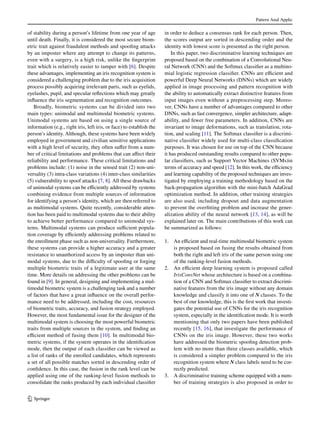 Pattern Anal Applic
1 3
of stability during a person’s lifetime from one year of age
until death. Finally, it is considered the most secure biom-
etric trait against fraudulent methods and spoofing attacks
by an imposter where any attempt to change its patterns,
even with a surgery, is a high risk, unlike the fingerprint
trait which is relatively easier to tamper with [6]. Despite
these advantages, implementing an iris recognition system is
considered a challenging problem due to the iris acquisition
process possibly acquiring irrelevant parts, such as eyelids,
eyelashes, pupil, and specular reflections which may greatly
influence the iris segmentation and recognition outcomes.
Broadly, biometric systems can be divided into two
main types: unimodal and multimodal biometric systems.
Unimodal systems are based on using a single source of
information (e.g., right iris, left iris, or face) to establish the
person’s identity. Although, these systems have been widely
employed in government and civilian sensitive applications
with a high level of security, they often suffer from a num-
ber of critical limitations and problems that can affect their
reliability and performance. These critical limitations and
problems include: (1) noise in the sensed trait (2) non-uni-
versality (3) intra-class variations (4) inter-class similarities
(5) vulnerability to spoof attacks [7, 8]. All these drawbacks
of unimodal systems can be efficiently addressed by systems
combining evidence from multiple sources of information
for identifying a person’s identity, which are then referred to
as multimodal systems. Quite recently, considerable atten-
tion has been paid to multimodal systems due to their ability
to achieve better performance compared to unimodal sys-
tems. Multimodal systems can produce sufficient popula-
tion coverage by efficiently addressing problems related to
the enrollment phase such as non-universality. Furthermore,
these systems can provide a higher accuracy and a greater
resistance to unauthorized access by an imposter than uni-
modal systems, due to the difficulty of spoofing or forging
multiple biometric traits of a legitimate user at the same
time. More details on addressing the other problems can be
found in [9]. In general, designing and implementing a mul-
timodal biometric system is a challenging task and a number
of factors that have a great influence on the overall perfor-
mance need to be addressed, including the cost, resources
of biometric traits, accuracy, and fusion strategy employed.
However, the most fundamental issue for the designer of the
multimodal system is choosing the most powerful biometric
traits from multiple sources in the system, and finding an
efficient method of fusing them [10]. In multimodal bio-
metric systems, if the system operates in the identification
mode, then the output of each classifier can be viewed as
a list of ranks of the enrolled candidates, which represents
a set of all possible matches sorted in descending order of
confidence. In this case, the fusion in the rank level can be
applied using one of the ranking-level fusion methods to
consolidate the ranks produced by each individual classifier
in order to deduce a consensus rank for each person. Then,
the scores output are sorted in descending order and the
identity with lowest score is presented as the right person.
In this paper, two discriminative learning techniques are
proposed based on the combination of a Convolutional Neu-
ral Network (CNN) and the Softmax classifier as a multino-
mial logistic regression classifier. CNNs are efficient and
powerful Deep Neural Networks (DNNs) which are widely
applied in image processing and pattern recognition with
the ability to automatically extract distinctive features from
input images even without a preprocessing step. Moreo-
ver, CNNs have a number of advantages compared to other
DNNs, such as fast convergence, simpler architecture, adapt-
ability, and fewer free parameters. In addition, CNNs are
invariant to image deformations, such as translation, rota-
tion, and scaling [11]. The Softmax classifier is a discrimi-
native classifier widely used for multi-class classification
purposes. It was chosen for use on top of the CNN because
it has produced outstanding results compared to other popu-
lar classifiers, such as Support Vector Machines (SVMs)in
terms of accuracy and speed [12]. In this work, the efficiency
and learning capability of the proposed techniques are inves-
tigated by employing a training methodology based on the
back-propagation algorithm with the mini-batch AdaGrad
optimization method. In addition, other training strategies
are also used, including dropout and data augmentation
to prevent the overfitting problem and increase the gener-
alization ability of the neural network [13, 14], as will be
explained later on. The main contributions of this work can
be summarized as follows:
1.	 An efficient and real-time multimodal biometric system
is proposed based on fusing the results obtained from
both the right and left iris of the same person using one
of the ranking-level fusion methods.
2.	 An efficient deep learning system is proposed called
IrisConvNet whose architecture is based on a combina-
tion of a CNN and Softmax classifier to extract discrimi-
native features from the iris image without any domain
knowledge and classify it into one of N classes. To the
best of our knowledge, this is the first work that investi-
gates the potential use of CNNs for the iris recognition
system, especially in the identification mode. It is worth
mentioning that only two papers have been published
recently [15, 16], that investigate the performance of
CNNs on the iris image. However, these two works
have addressed the biometric spoofing detection prob-
lem with no more than three classes available, which
is considered a simpler problem compared to the iris
recognition system where N class labels need to be cor-
rectly predicted.
3.	 A discriminative training scheme equipped with a num-
ber of training strategies is also proposed in order to
 