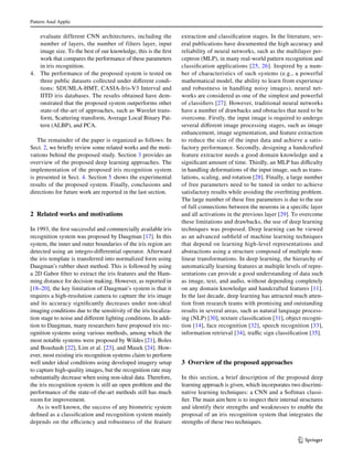 Pattern Anal Applic	
1 3
evaluate different CNN architectures, including the
number of layers, the number of filters layer, input
image size. To the best of our knowledge, this is the first
work that compares the performance of these parameters
in iris recognition.
4.	 The performance of the proposed system is tested on
three public datasets collected under different condi-
tions: SDUMLA-HMT, CASIA-Iris-V3 Interval and
IITD iris databases. The results obtained have dem-
onstrated that the proposed system outperforms other
state-of-the-art of approaches, such as Wavelet trans-
form, Scattering transform, Average Local Binary Pat-
tern (ALBP), and PCA.
The remainder of the paper is organized as follows: In
Sect. 2, we briefly review some related works and the moti-
vations behind the proposed study. Section 3 provides an
overview of the proposed deep learning approaches. The
implementation of the proposed iris recognition system
is presented in Sect. 4. Section 5 shows the experimental
results of the proposed system. Finally, conclusions and
directions for future work are reported in the last section.
2 Related works and motivations
In 1993, the first successful and commercially available iris
recognition system was proposed by Daugman [17]. In this
system, the inner and outer boundaries of the iris region are
detected using an integro-differential operator. Afterward
the iris template is transferred into normalized form using
Daugman’s rubber sheet method. This is followed by using
a 2D Gabor filter to extract the iris features and the Ham-
ming distance for decision making. However, as reported in
[18–20], the key limitation of Daugman’s system is that it
requires a high-resolution camera to capture the iris image
and its accuracy significantly decreases under non-ideal
imaging conditions due to the sensitivity of the iris localiza-
tion stage to noise and different lighting conditions. In addi-
tion to Daugman, many researchers have proposed iris rec-
ognition systems using various methods, among which the
most notable systems were proposed by Wildes [21], Boles
and Boashash [22], Lim et al. [23], and Masek [24]. How-
ever, most existing iris recognition systems claim to perform
well under ideal conditions using developed imagery setup
to capture high-quality images, but the recognition rate may
substantially decrease when using non-ideal data. Therefore,
the iris recognition system is still an open problem and the
performance of the state-of-the-art methods still has much
room for improvement.
As is well known, the success of any biometric system
defined as a classification and recognition system mainly
depends on the efficiency and robustness of the feature
extraction and classification stages. In the literature, sev-
eral publications have documented the high accuracy and
reliability of neural networks, such as the multilayer per-
ceptron (MLP), in many real-world pattern recognition and
classification applications [25, 26]. Inspired by a num-
ber of characteristics of such systems (e.g., a powerful
mathematical model, the ability to learn from experience
and robustness in handling noisy images), neural net-
works are considered as one of the simplest and powerful
of classifiers [27]. However, traditional neural networks
have a number of drawbacks and obstacles that need to be
overcome. Firstly, the input image is required to undergo
several different image processing stages, such as image
enhancement, image segmentation, and feature extraction
to reduce the size of the input data and achieve a satis-
factory performance. Secondly, designing a handcrafted
feature extractor needs a good domain knowledge and a
significant amount of time. Thirdly, an MLP has difficulty
in handling deformations of the input image, such as trans-
lations, scaling, and rotation [28]. Finally, a large number
of free parameters need to be tuned in order to achieve
satisfactory results while avoiding the overfitting problem.
The large number of these free parameters is due to the use
of full connections between the neurons in a specific layer
and all activations in the previous layer [29]. To overcome
these limitations and drawbacks, the use of deep learning
techniques was proposed. Deep learning can be viewed
as an advanced subfield of machine learning techniques
that depend on learning high-level representations and
abstractions using a structure composed of multiple non-
linear transformations. In deep learning, the hierarchy of
automatically learning features at multiple levels of repre-
sentations can provide a good understanding of data such
as image, text, and audio, without depending completely
on any domain knowledge and handcrafted features [11].
In the last decade, deep learning has attracted much atten-
tion from research teams with promising and outstanding
results in several areas, such as natural language process-
ing (NLP) [30], texture classification [31], object recogni-
tion [14], face recognition [32], speech recognition [33],
information retrieval [34], traffic sign classification [35].
3 Overview of the proposed approaches
In this section, a brief description of the proposed deep
learning approach is given, which incorporates two discrimi-
native learning techniques: a CNN and a Softmax classi-
fier. The main aim here is to inspect their internal structures
and identify their strengths and weaknesses to enable the
proposal of an iris recognition system that integrates the
strengths of these two techniques.
 