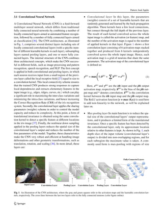 Pattern Anal Applic
1 3
3.1 Convolutional Neural Network
A Convolutional Neural Network (CNN) is a feed-forward
multilayer neural network, which differs from traditional
fully connected neural networks by combining a number of
locally connected layers aimed at automated feature recogni-
tion, followed by a number of fully connected layers aimed
at classification [36]. The CNN architecture, as illustrated
in Fig. 1, comprises several distinct layers including sets of
locally connected convolutional layers (with a specific num-
ber of different learnable kernels in each layer), subsampling
layers named pooling layers, and one or more fully con-
nected layers. The internal structure of the CNN combines
three architectural concepts, which make the CNN success-
ful in different fields, such as image processing and pattern
recognition, speech recognition, and NLP. The first concept
is applied in both convolutional and pooling layers, in which
each neuron receives input from a small region of the previ-
ous layer called the local receptive field [27] equal in size to
a convolution kernel. This local connectivity scheme ensures
that the trained CNN produces strong responses to capture
local dependencies and extracts elementary features in the
input image (e.g., edges, ridges, curves, etc.) which can play
a significant role in maximizing the inter-class variations and
minimizing the intra-class variations, and hence increasing
the Correct Recognition Rate (CRR) of the iris recognition
system. Secondly, the convolutional layer applies the sharing
parameters (weights) scheme in order to control the model
capacity and reduce its complexity. At this point, a form of
translational invariance is obtained using the same convolu-
tion kernel to detect a specific feature at different locations
in the iris image [37]. Finally, the nonlinear down sampling
applied in the pooling layers reduces the spatial size of the
convolutional layer’s output and reduces the number of the
free parameters of the model. Together, these characteristics
make the CNN very robust and efficient at handling image
deformations and other geometric transformations, such as
translation, rotation, and scaling [36]. In more detail, these
layers are:
•	 Convolutional layer In this layer, the parameters
(weights) consist of a set of learnable kernels that are
randomly generated and learned by the back-propagation
algorithm. These kernels have a few local connections,
but connect through the full depth of the previous layer.
The result of each kernel convolved across the whole
input image is called the activation (or feature) map, and
the number of the activation maps is equal to the number
of applied kernels in that layer. Figure 1 shows a first
convolution layer consisting of 6 activation maps stacked
together and produced from 6 kernels independently
convolved across the whole input image. Hence, each
activation map is a grid of neurons that share the same
parameters. The activation map of the convolutional layer
is defined as:
Here, xi(r)
and yj(r) are the ith input and the jth output
activation map, respectively. bj(r)
is the bias of the jth out-
put map and * denotes convolution. kij(r)
is the convolution
kernel between the ith input map and the jth output map.
The ReLU activation function (y = max (0,x)) is used here
to add non-linearity to the network, as will be explained
later on.
•	 Max-pooling layer Its main function is to reduce the spa-
tial size of the convolutional layers’ output representa-
tions, and it produces a limited form of the translational
invariance. Once a specific feature has been detected by
the convolutional layer, only its approximate location
relative to other features is kept. As shown in Fig. 1, each
depth slice of the input volume (convolutional layer’s
output) is divided into non-overlapping regions, and for
each subregion the maximum value is taken. A com-
monly used form is max-pooling with regions of size
(1)yj(r)
= 𝐦𝐚𝐱
(
0, bj(r)
+
∑
i
kij(r)
∗ xi(r)
)
Fig. 1  An illustration of the CNN architecture, where the gray and green squares refer to the activation maps and the learnable convolution ker-
nels, respectively. The cross-lines between the last two layers refer to the fully connected neurons (color figure online)
 