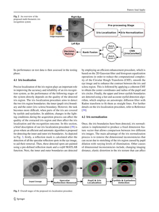 Pattern Anal Applic
1 3
Its performance on test data is then assessed in the testing
phase.
4.1 Iris localization
Precise localization of the iris region plays an important role
in improving the accuracy and reliability of an iris recogni-
tion system, as the performance of the following stages of
the system directly depends on the quality of the detected
iris region. The iris localization procedure aims to detect
the two iris region boundaries: the inner (pupil–iris) bound-
ary and the outer (iris–sclera) boundary. However, the task
becomes more difficult, when parts of the iris are covered
by eyelids and eyelashes. In addition, changes in the light-
ing conditions during the acquisition process can affect the
quality of the extracted iris region and then affect the iris
localization and the recognition outcome. In this section,
a brief description of our iris localization procedure [39] is
given where an efficient and automatic algorithm is proposed
for detecting the inner and outer iris boundaries. As depicted
in Fig. 3, firstly, a reflection mask is calculated after the
detection of all the specular reflection spots in the eye image,
to aid their removal. Then, these detected spots are painted
using a pre-defined reflection mask and a roifill MATLAB
function. Next, the inner and outer boundaries are detected
by employing an efficient enhancement procedure, which is
based on the 2D Gaussian filter and histogram equalization
operations in order to reduce the computational complex-
ity of the Circular Hough Transform (CHT), smooth the
eye image and to enhance the contrast between the iris and
sclera region. This is followed by applying a coherent CHT
to obtain the center coordinates and radius of the pupil and
iris circles. Finally, the upper and lower eyelids boundaries
are detected using a fast and accurate eyelid detection algo-
rithm, which employs an anisotropic diffusion filter with
Radon transform to fit them as straight lines. For further
details on the iris localization procedure, refer to Reference
[39].
4.2 Iris normalization
Once, the iris boundaries have been detected, iris normali-
zation is implemented to produce a fixed dimension fea-
ture vector that allows comparison between two different
iris images. The main advantage of the iris normalization
process is to remove the dimensional inconsistencies that
can occur due to stretching of the iris region caused by pupil
dilation with varying levels of illumination. Other causes
of dimensional inconsistencies include, changing imaging
distance, elastic distortion in the iris texture that can affect
Fig. 2  An overview of the
proposed multi-biometric iris
recognition system
Fig. 3  Overall stages of the proposed iris localization procedure
 