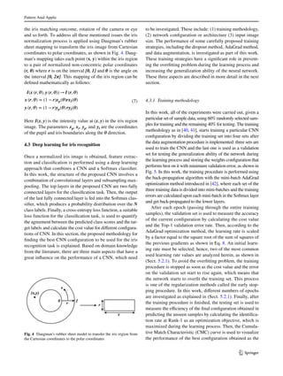 Pattern Anal Applic	
1 3
the iris matching outcome, rotation of the camera or eye
and so forth. To address all these mentioned issues the iris
normalization process is applied using Daugman’s rubber
sheet mapping to transform the iris image from Cartesian
coordinates to polar coordinates, as shown in Fig. 4. Daug-
man’s mapping takes each point (x, y) within the iris region
to a pair of normalized non-concentric polar coordinates
(r, θ) where r is on the interval [0, 1] and θ is the angle on
the interval [0, 2π]. This mapping of the iris region can be
defined mathematically as follows:
Here I(x, y) is the intensity value at (x, y) in the iris region
image. The parameters xp, xl, yp, and yl are the coordinates
of the pupil and iris boundaries along the 𝜽 direction.
4.3 Deep learning for iris recognition
Once a normalized iris image is obtained, feature extrac-
tion and classification is performed using a deep learning
approach that combines a CNN and a Softmax classifier.
In this work, the structure of the proposed CNN involves a
combination of convolutional layers and subsampling max-
pooling. The top layers in the proposed CNN are two fully
connected layers for the classification task. Then, the output
of the last fully connected layer is fed into the Softmax clas-
sifier, which produces a probability distribution over the N
class labels. Finally, a cross-entropy loss function, a suitable
loss function for the classification task, is used to quantify
the agreement between the predicted class scores and the tar-
get labels and calculate the cost value for different configura-
tions of CNN. In this section, the proposed methodology for
finding the best CNN configuration to be used for the iris
recognition task is explained. Based on domain knowledge
from the literature, there are three main aspects that have a
great influence on the performance of a CNN, which need
(7)
I(x (r, 𝜽), y (r, 𝜽)) → I (r, 𝜽)
x (r, 𝜽) = (1 − r)xp(𝜽)rxl(𝜽)
y (r, 𝜽) = (1 − r)yp(𝜽) ryl(𝜽)
to be investigated. These include: (1) training methodology,
(2) network configuration or architecture (3) input image
size. The performance of some carefully proposed training
strategies, including the dropout method, AdaGrad method,
and data augmentation, is investigated as part of this work.
These training strategies have a significant role in prevent-
ing the overfitting problem during the learning process and
increasing the generalization ability of the neural network.
These three aspects are described in more detail in the next
section.
4.3.1 Training methodology
In this work, all of the experiments were carried out, given a
particular set of sample data, using 60% randomly selected sam-
ples for training and the remaining 40% for testing. The training
methodology as in [40, 41], starts training a particular CNN
configuration by dividing the training set into four sets after
the data augmentation procedure is implemented: three sets are
used to train the CNN and the last one is used as a validation
set for testing the generalization ability of the network during
the learning process and storing the weights configuration that
performs best on it with minimum validation error, as shown in
Fig. 5. In this work, the training procedure is performed using
the back-propagation algorithm with the mini-batch AdaGrad
optimization method introduced in [42], where each set of the
three training data is divided into mini-batches and the training
errors are calculated upon each mini-batch in the Softmax layer
and get back-propagated to the lower layers.
After each epoch (passing through the entire training
samples), the validation set is used to measure the accuracy
of the current configuration by calculating the cost value
and the Top-1 validation error rate. Then, according to the
AdaGrad optimization method, the learning rate is scaled
by a factor equal to the square root of the sum of squares of
the previous gradients as shown in Eq. 8. An initial learn-
ing rate must be selected; hence, two of the most common
used learning rate values are analyzed herein, as shown in
(Sect. 5.2.1). To avoid the overfitting problem, the training
procedure is stopped as soon as the cost value and the error
on the validation set start to rise again, which means that
the network starts to overfit the training set. This process
is one of the regularization methods called the early stop-
ping procedure. In this work, different numbers of epochs
are investigated as explained in (Sect. 5.2.1). Finally, after
the training procedure is finished, the testing set is used to
measure the efficiency of the final configuration obtained in
predicting the unseen samples by calculating the identifica-
tion rate at Rank-1 as an optimization objective, which is
maximized during the learning process. Then, the Cumula-
tive Match Characteristic (CMC) curve is used to visualize
the performance of the best configuration obtained as the
Fig. 4  Daugman’s rubber sheet model to transfer the iris region from
the Cartesian coordinates to the polar coordinates
 