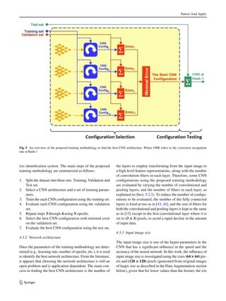 Pattern Anal Applic
1 3
iris identification system. The main steps of the proposed
training methodology are summarized as follows:
1.	 Split the dataset into three sets: Training, Validation and
Test set.
2.	 Select a CNN architecture and a set of training param-
eters.
3.	 Train the each CNN configuration using the training set.
4.	 Evaluate each CNN configuration using the validation
set.
5.	 Repeat steps 3 through 4 using N epochs.
6.	 Select the best CNN configuration with minimal error
on the validation set.
7.	 Evaluate the best CNN configuration using the test set.
4.3.2 Network architecture
Once the parameters of the training methodology are deter-
mined (e.g., learning rate, number of epochs, etc.), it is used
to identify the best network architecture. From the literature,
it appears that choosing the network architecture is still an
open problem and is application dependent. The main con-
cern in finding the best CNN architecture is the number of
the layers to employ transforming from the input image to
a high-level feature representations, along with the number
of convolution filters in each layer. Therefore, some CNN
configurations using the proposed training methodology
are evaluated by varying the number of convolutional and
pooling layers, and the number of filters in each layer, as
explained in (Sect. 5.2.2). To reduce the number of configu-
rations to be evaluated, the number of the fully connected
layers is fixed at two as in [43, 44], and the size of filters for
both the convolutional and pooling layers is kept as the same
as in [15] except in the first convolutional layer where it is
set to (3 × 3) pixels, to avoid a rapid decline in the amount
of input data.
4.3.3 Input image size
The input image size is one of the hyper-parameters in the
CNN that has a significant influence in the speed and the
accuracy of the neural network. In this work, the influence of
input image size is investigated using the sizes (64 × 64) pix-
els and (128 × 128) pixels (generated from original images
of larger size as described in the Data Augmentation section
below), given that for lower values than the former, the iris
Fig. 5  An overview of the proposed training methodology to find the best CNN architecture. Where CRR refers to the correction recognition
rate at Rank-1
 