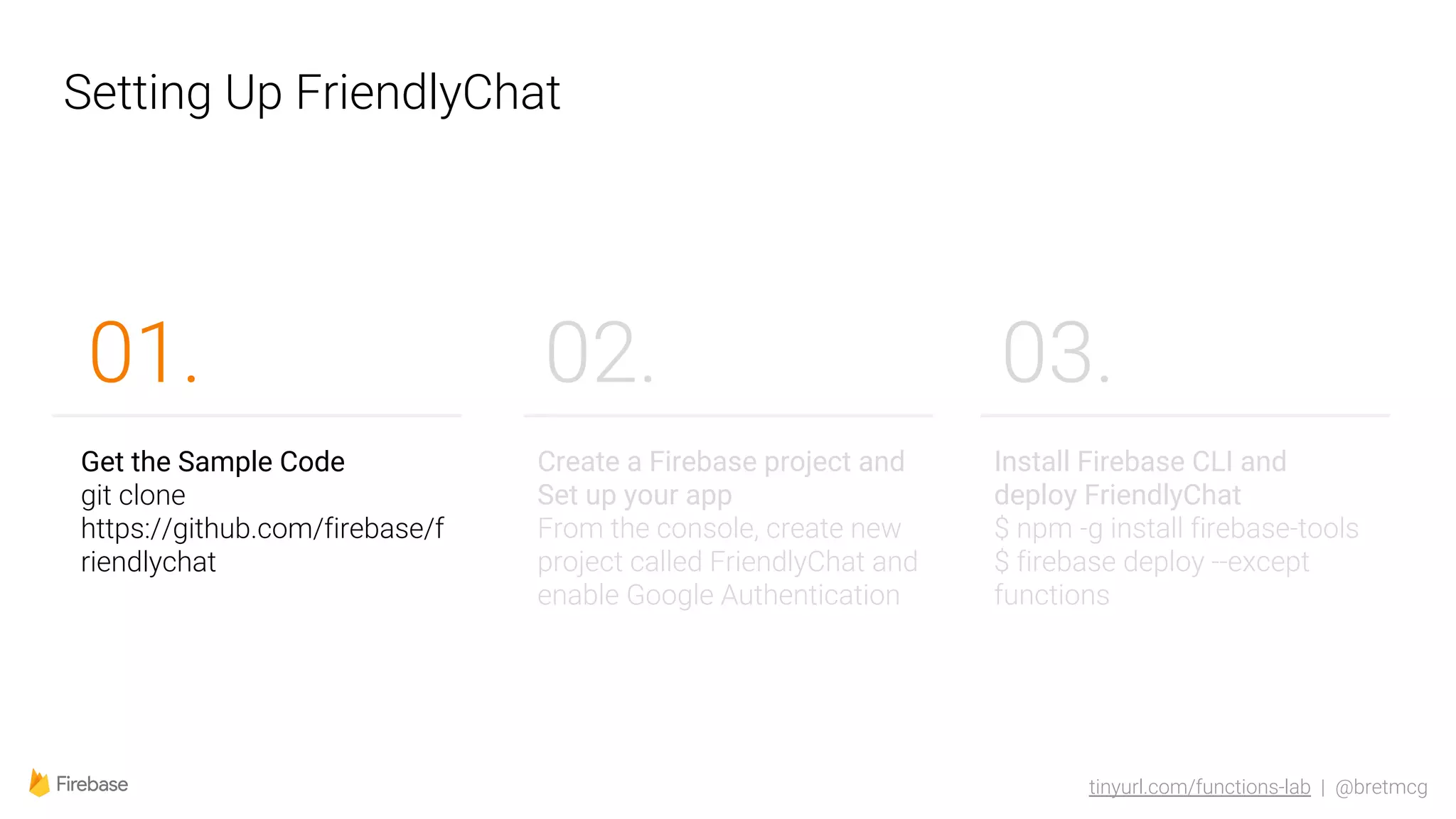 tinyurl.com/functions-lab | @bretmcg
Setting Up FriendlyChat
02.
Get the Sample Code
git clone
https://github.com/firebase/f
riendlychat
01.
Create a Firebase project and
Set up your app
From the console, create new
project called FriendlyChat and
enable Google Authentication
Install Firebase CLI and
deploy FriendlyChat
$ npm -g install firebase-tools
$ firebase deploy --except
functions
03.
 