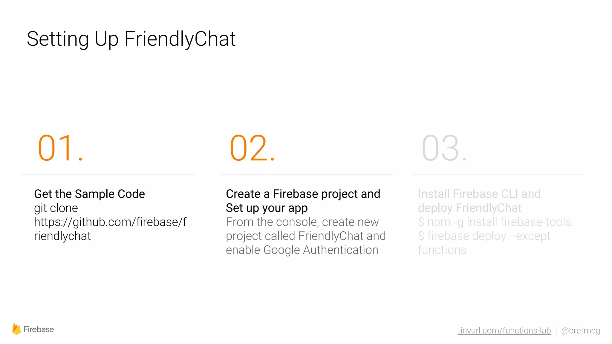 tinyurl.com/functions-lab | @bretmcg
Setting Up FriendlyChat
02.
Get the Sample Code
git clone
https://github.com/firebase/f
riendlychat
01.
Create a Firebase project and
Set up your app
From the console, create new
project called FriendlyChat and
enable Google Authentication
Install Firebase CLI and
deploy FriendlyChat
$ npm -g install firebase-tools
$ firebase deploy --except
functions
03.
 