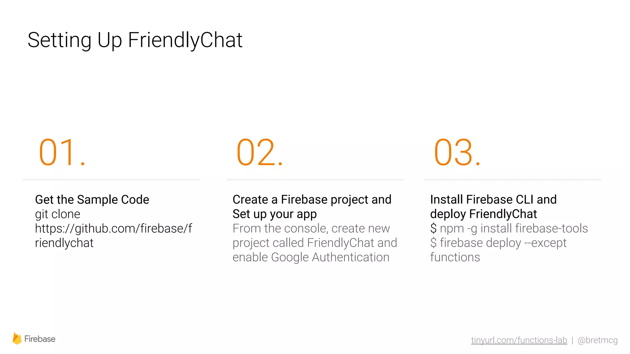 tinyurl.com/functions-lab | @bretmcg
Setting Up FriendlyChat
02.
Get the Sample Code
git clone
https://github.com/firebase/f
riendlychat
01.
Create a Firebase project and
Set up your app
From the console, create new
project called FriendlyChat and
enable Google Authentication
Install Firebase CLI and
deploy FriendlyChat
$ npm -g install firebase-tools
$ firebase deploy --except
functions
03.
 