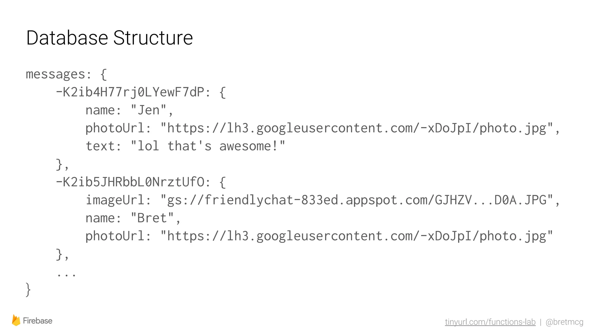 tinyurl.com/functions-lab | @bretmcg
Database Structure
messages: {
-K2ib4H77rj0LYewF7dP: {
name: "Jen",
photoUrl: "https://lh3.googleusercontent.com/-xDoJpI/photo.jpg",
text: "lol that's awesome!"
},
-K2ib5JHRbbL0NrztUfO: {
imageUrl: "gs://friendlychat-833ed.appspot.com/GJHZV...D0A.JPG",
name: "Bret",
photoUrl: "https://lh3.googleusercontent.com/-xDoJpI/photo.jpg"
},
...
}
 