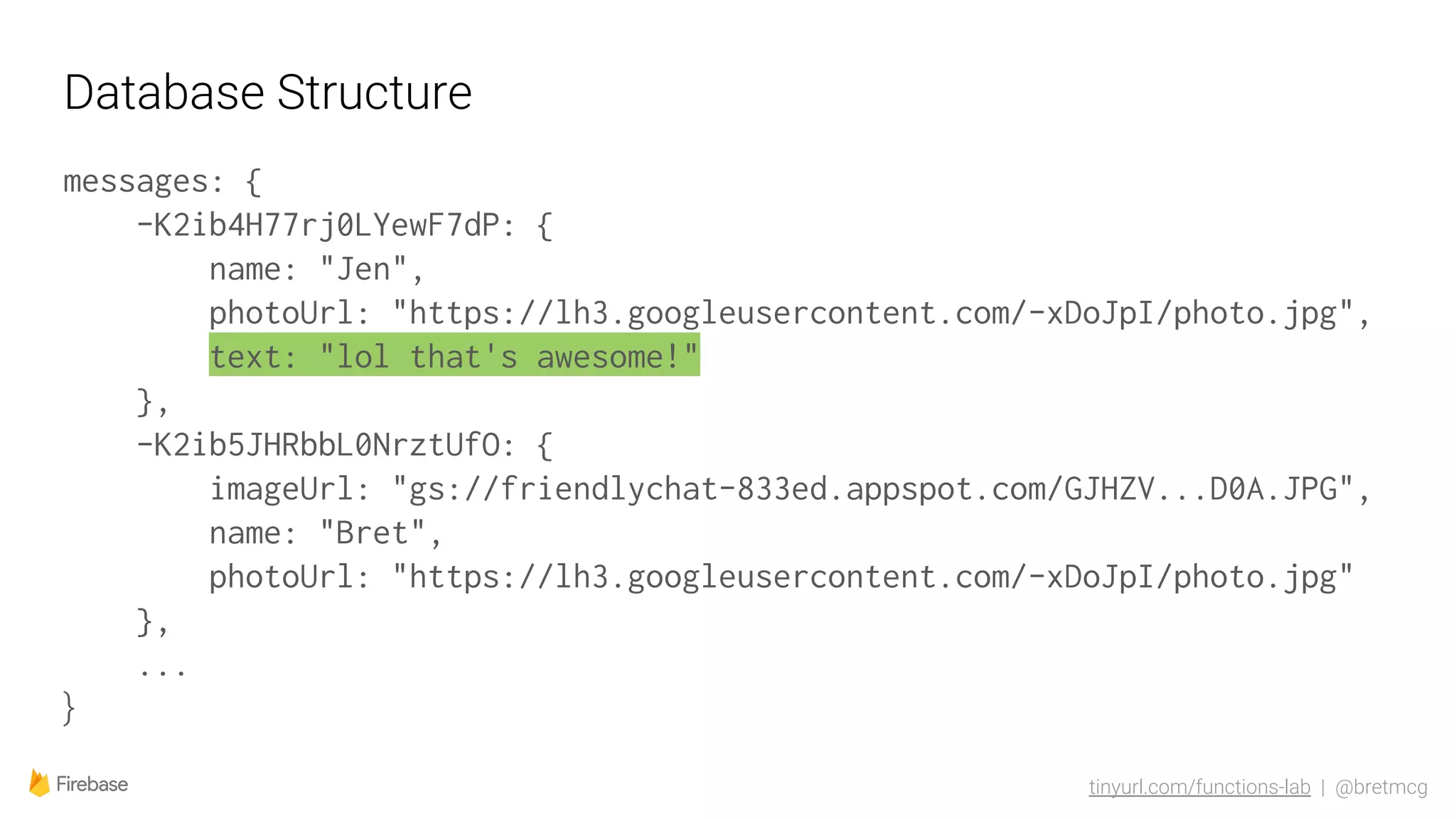 tinyurl.com/functions-lab | @bretmcg
Database Structure
messages: {
-K2ib4H77rj0LYewF7dP: {
name: "Jen",
photoUrl: "https://lh3.googleusercontent.com/-xDoJpI/photo.jpg",
text: "lol that's awesome!"
},
-K2ib5JHRbbL0NrztUfO: {
imageUrl: "gs://friendlychat-833ed.appspot.com/GJHZV...D0A.JPG",
name: "Bret",
photoUrl: "https://lh3.googleusercontent.com/-xDoJpI/photo.jpg"
},
...
}
 
