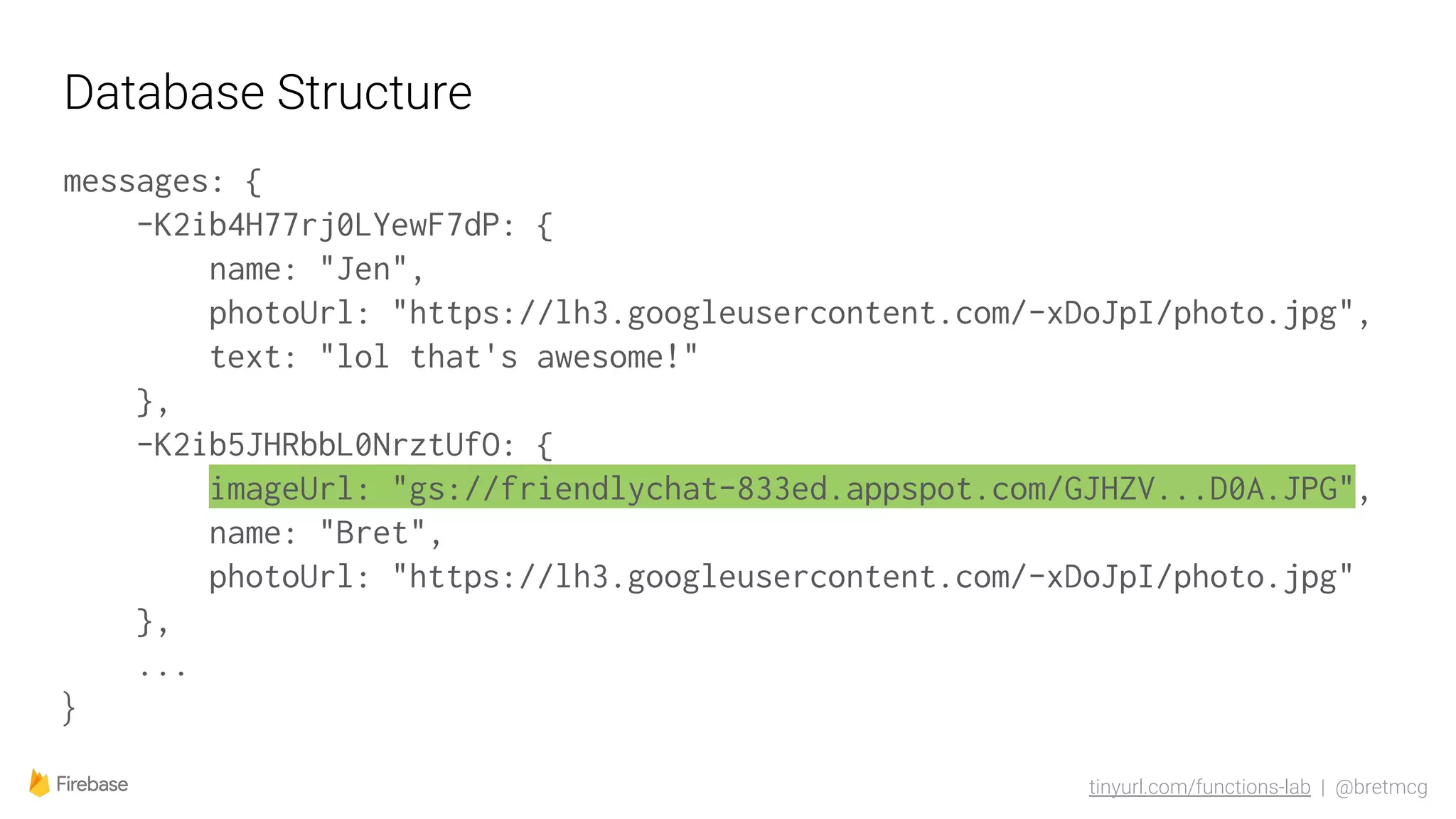 tinyurl.com/functions-lab | @bretmcg
Database Structure
messages: {
-K2ib4H77rj0LYewF7dP: {
name: "Jen",
photoUrl: "https://lh3.googleusercontent.com/-xDoJpI/photo.jpg",
text: "lol that's awesome!"
},
-K2ib5JHRbbL0NrztUfO: {
imageUrl: "gs://friendlychat-833ed.appspot.com/GJHZV...D0A.JPG",
name: "Bret",
photoUrl: "https://lh3.googleusercontent.com/-xDoJpI/photo.jpg"
},
...
}
 