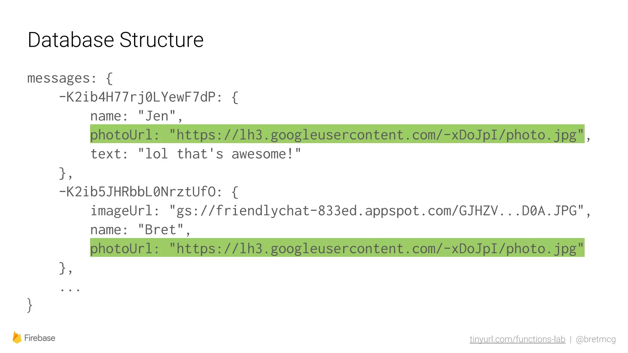 tinyurl.com/functions-lab | @bretmcg
Database Structure
messages: {
-K2ib4H77rj0LYewF7dP: {
name: "Jen",
photoUrl: "https://lh3.googleusercontent.com/-xDoJpI/photo.jpg",
text: "lol that's awesome!"
},
-K2ib5JHRbbL0NrztUfO: {
imageUrl: "gs://friendlychat-833ed.appspot.com/GJHZV...D0A.JPG",
name: "Bret",
photoUrl: "https://lh3.googleusercontent.com/-xDoJpI/photo.jpg"
},
...
}
 