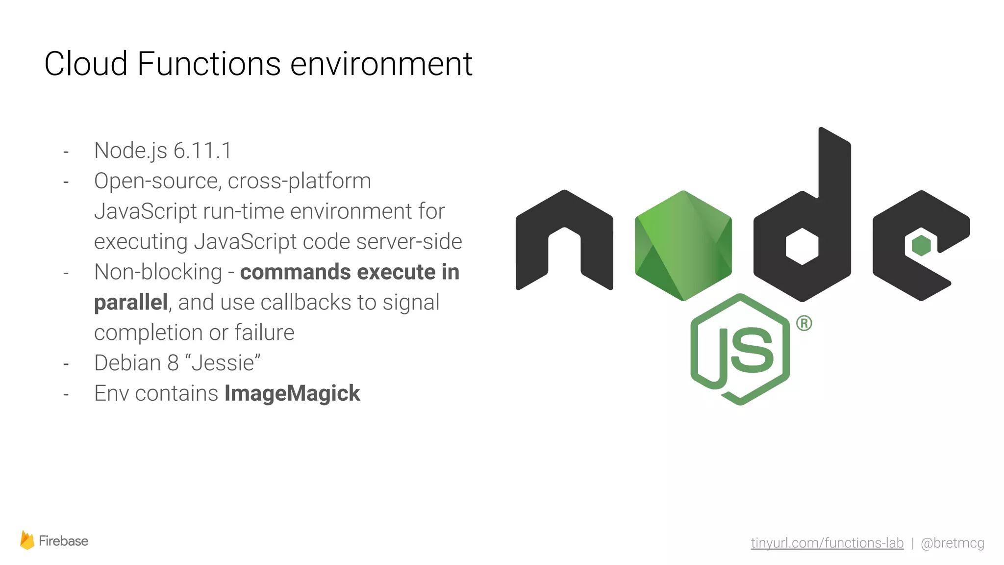 tinyurl.com/functions-lab | @bretmcg
Cloud Functions environment
- Node.js 6.11.1
- Open-source, cross-platform
JavaScript run-time environment for
executing JavaScript code server-side
- Non-blocking - commands execute in
parallel, and use callbacks to signal
completion or failure
- Debian 8 “Jessie”
- Env contains ImageMagick
 
