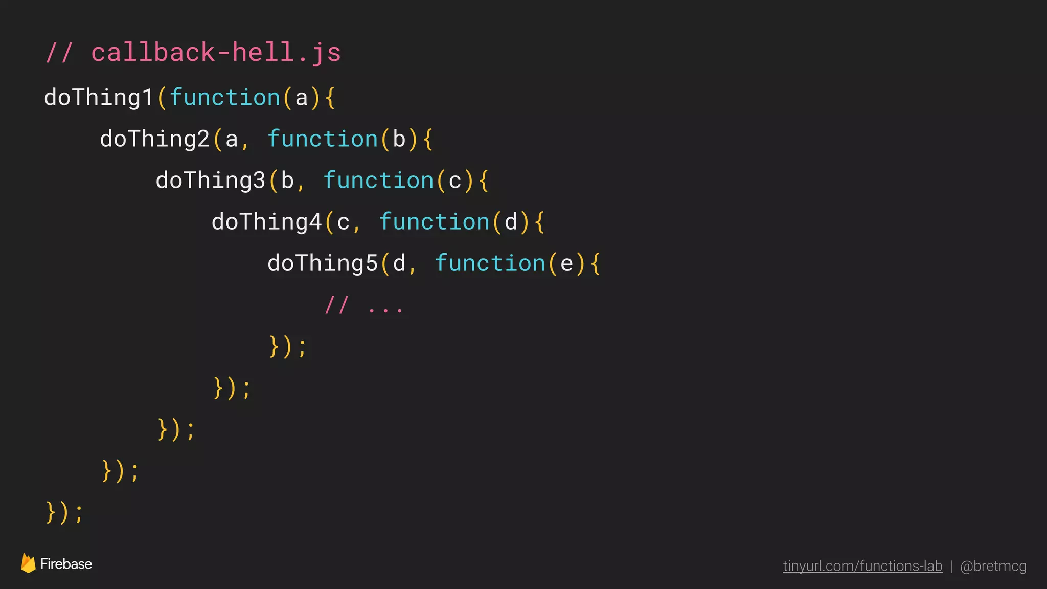tinyurl.com/functions-lab | @bretmcg
// callback-hell.js
doThing1(function(a){
doThing2(a, function(b){
doThing3(b, function(c){
doThing4(c, function(d){
doThing5(d, function(e){
// ...
});
});
});
});
});
 