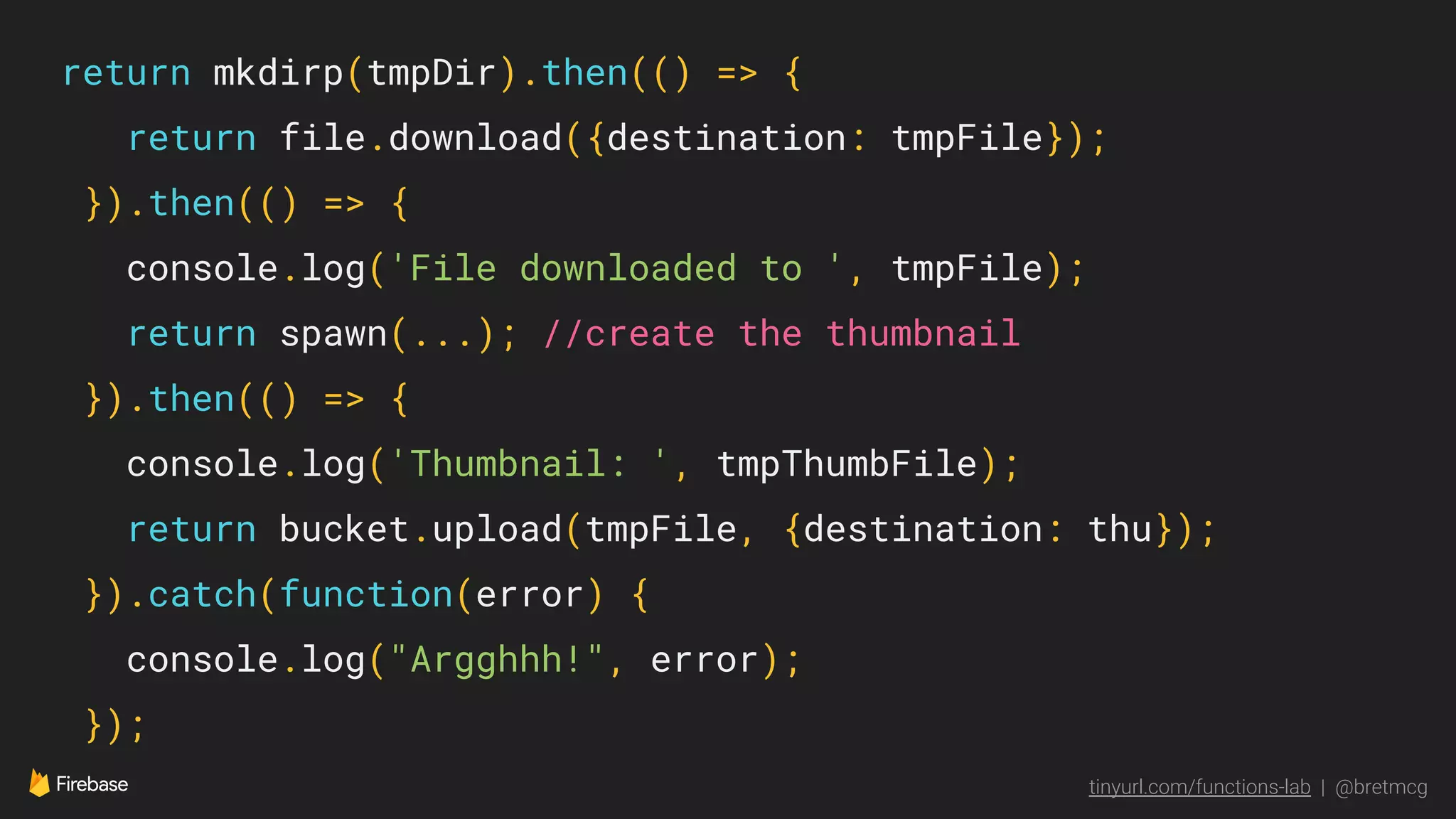 tinyurl.com/functions-lab | @bretmcg
return mkdirp(tmpDir).then(() => {
return file.download({destination: tmpFile});
}).then(() => {
console.log('File downloaded to ', tmpFile);
return spawn(...); //create the thumbnail
}).then(() => {
console.log('Thumbnail: ', tmpThumbFile);
return bucket.upload(tmpFile, {destination: thu});
}).catch(function(error) {
console.log("Argghhh!", error);
});
 