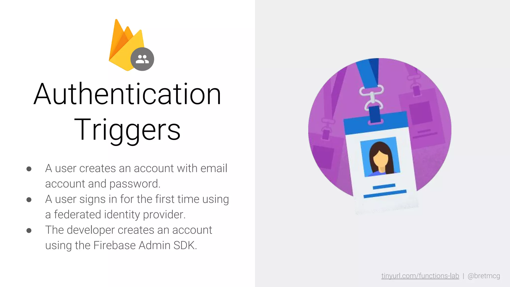 tinyurl.com/functions-lab | @bretmcgtinyurl.com/functions-lab | @bretmcg
● A user creates an account with email
account and password.
● A user signs in for the first time using
a federated identity provider.
● The developer creates an account
using the Firebase Admin SDK.
Authentication
Triggers
 